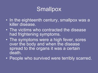 Smallpox In the eighteenth century, smallpox was a killer disease. The victims who contracted the disease had frightening symptoms. The symptoms were a high fever, sores over the body and when the disease spread to the organs it was a certain death. People who survived were terribly scarred.  