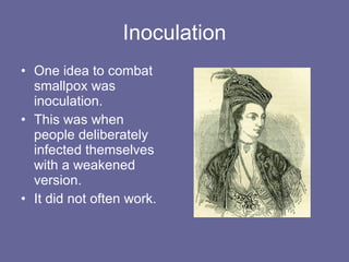 Inoculation One idea to combat smallpox was inoculation. This was when people deliberately infected themselves with a weakened version. It did not often work. 