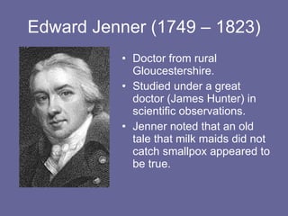 Edward Jenner (1749 – 1823) Doctor from rural Gloucestershire. Studied under a great doctor (James Hunter) in scientific observations. Jenner noted that an old tale that milk maids did not catch smallpox appeared to be true. 
