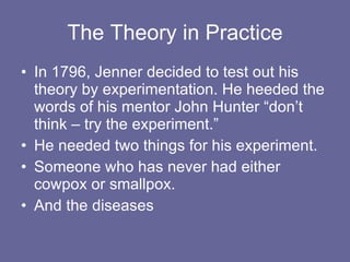 The Theory in Practice In 1796, Jenner decided to test out his theory by experimentation. He heeded the words of his mentor John Hunter “don’t think – try the experiment.” He needed two things for his experiment. Someone who has never had either cowpox or smallpox. And the diseases 