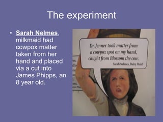 The experiment Sarah Nelmes ,  milkmaid had cowpox matter taken from her hand and placed via a cut into James Phipps, an 8 year old.  
