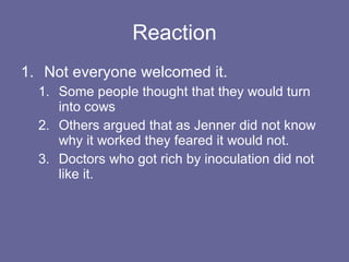 Reaction Not everyone welcomed it. Some people thought that they would turn into cows Others argued that as Jenner did not know why it worked they feared it would not. Doctors who got rich by inoculation did not like it. 