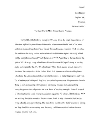 Jenner 1


                                                                                 David Jenner

                                                                                 English 3001

                                                                                     Coleman

                                                                             Writers Profile 3

                          The Best Way to Meet Annual Yearly Progress



       No Child Left Behind was passed in 2001, and it was the single biggest piece of

education legislation passed in the last decade. It is considered to be “one of the most

ambitious pieces of legislation” ever passed through Congress (Vannest 10). It reworked

the standards that every student and teacher will be held to each year, and every school

will be mapped using Annual Yearly Progress, or AYP. According to the legislation, the

goal of AYP is to get every school in the United States to 100% proficiency in reading,

math, and science by the 2013-14 school year. While this is a good goal, it may not be

reachable for every school in the United States. It is up to the teachers teaching in the

school and the administrators to find ways for the school to make the progress each year.

For schools to reach this goal, they have been adopting many new things to assist them in

doing so such as mapping out trajectories for making progress each year, putting

struggling groups into subgroups, and new forms of teaching strategies that will be used

to educate children. Many people in education argue that No Child Left Behind and AYP

are working, but there are others that are certain that it is only a matter of time before

every school is considered failing. The main focus should not be that if a school is failing,

but they should focus on making sure that every child in their school makes the most

progress possible each year.
 