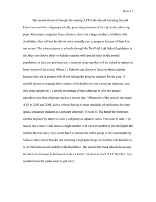 Jenner 3


       The second school of thought for making AYP is the idea of including Special

Education and other subgroups into the general populations of their typically achieving

peers. One major complaint from schools is that with a large number of children with

disabilities, they will not be able to make annually yearly progress because of their low

test scores. The solution given to schools through the No Child Left Behind legislation is

that they can choose either to include students with special needs in the normal

population, or they can put them into a separate subgroup that will be looked at separately

from the rest of the school (Olson 2). Schools can choose to focus on these students

because they are at greatest risk of not making the progress required for the year. If

schools choose to separate their students with disabilities into a separate subgroup, then

they must include only a certain percentage of that subgroup in with the general

education once that subgroup reaches a certain size. “80 percent of the schools that made

AYP in 2003 and 2004, did so without having to meet standards of proficiency for their

special education students as a separate subgroup” (Olson 1). The larger the minimum

number required by states to count a subgroup as separate varies from state to state. The

reason that a state would choose a high number over a lower number is that the higher the

number the less likely they would have to include the entire group in their accountability.

Schools other choice besides not including a high percentage of children with disabilities

is the full inclusion of students with disabilities. The reason that most schools do not use

this form of inclusion is because it makes it harder for them to reach AYP, therefore they

would choose the easier route to get there.
 