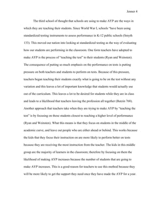 Jenner 4


       The third school of thought that schools are using to make AYP are the ways in

which they are teaching their students. Since World War I, schools “have been using

standardized testing instruments to assess performance in K-12 public schools (Smyth

133). This moved our nation into looking at standardized testing as the way of evaluating

how our students are performing in the classroom. One form teachers have adopted to

make AYP is the process of “teaching the test” to their students (Ryan and Weinsten).

The consequence of putting so much emphasis on the performance on tests is putting

pressure on both teachers and students to perform on tests. Because of this pressure,

teachers began teaching their students exactly what is going to be on the test without any

variation and this leaves a lot of important knowledge that students would actually use

out of the curriculum. This leaves a lot to be desired for students while they are in class

and leads to a likelihood that teachers leaving the profession all together (Butzin 768).

Another approach that teachers take when they are trying to make AYP by “teaching the

test” is by focusing on those students closest to reaching a higher level of performance

(Ryan and Weinsten). What this means is that they focus on students in the middle of the

academic curve, and leave out people who are either ahead or behind. This works because

the kids that they focus their instruction on are more likely to perform better on tests

because they are receiving the most instruction from the teacher. The kids in this middle

group are the majority of learners in the classroom; therefore by focusing on them the

likelihood of making AYP increases because the number of students that are going to

make AYP increases. This is a good reason for teachers to use this method because they

will be more likely to get the support they need once they have made the AYP for a year.
 