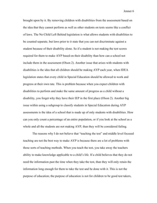 Jenner 6


brought upon by it. By removing children with disabilities from the assessment based on

the idea that they cannot perform as well as other students on tests seems like a conflict

of laws. The No Child Left Behind legislation is what allows students with disabilities to

be counted separate, but laws prior to it state that you can not discriminate against a

student because of their disability alone. So if a student is not making the test scores

required for them to make AYP based on their disability than how can a school not

include them in the assessment (Olson 2). Another issue that arises with students with

disabilities is the idea that all children should be making AYP each year, when IDEA

legislation states that every child in Special Education should be allowed to work and

progress at their own rate. This is problem because when you expect children with

disabilities to perform and make the same amount of progress as a child without a

disability, you forget why they have their IEP in the first place (Olson 2). Another big

issue within using a subgroup to classify students in Special Education during AYP

assessments is the idea of a school that is made up of only students with disabilities. How

can you only count a percentage of an entire population, or if you look at the school as a

whole and all the students are not making AYP, than they will be considered failing.

       The reasons why I do not believe that “teaching the test” and middle level focused

teaching are not the best way to make AYP is because there are a lot of problems with

those sorts of teaching methods. When you teach the test, you take away the teachers

ability to make knowledge applicable to a child’s life. If a child believes that they do not

need the information past the time when they take the test, than they will only retain the

information long enough for them to take the test and be done with it. This is not the

purpose of education; the purpose of education is not for children to be good test takers,
 