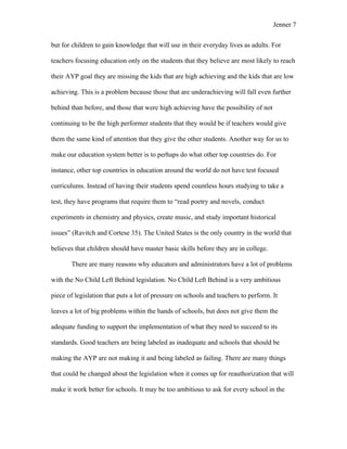 Jenner 7


but for children to gain knowledge that will use in their everyday lives as adults. For

teachers focusing education only on the students that they believe are most likely to reach

their AYP goal they are missing the kids that are high achieving and the kids that are low

achieving. This is a problem because those that are underachieving will fall even further

behind than before, and those that were high achieving have the possibility of not

continuing to be the high performer students that they would be if teachers would give

them the same kind of attention that they give the other students. Another way for us to

make our education system better is to perhaps do what other top countries do. For

instance, other top countries in education around the world do not have test focused

curriculums. Instead of having their students spend countless hours studying to take a

test, they have programs that require them to “read poetry and novels, conduct

experiments in chemistry and physics, create music, and study important historical

issues” (Ravitch and Cortese 35). The United States is the only country in the world that

believes that children should have master basic skills before they are in college.

       There are many reasons why educators and administrators have a lot of problems

with the No Child Left Behind legislation. No Child Left Behind is a very ambitious

piece of legislation that puts a lot of pressure on schools and teachers to perform. It

leaves a lot of big problems within the hands of schools, but does not give them the

adequate funding to support the implementation of what they need to succeed to its

standards. Good teachers are being labeled as inadequate and schools that should be

making the AYP are not making it and being labeled as failing. There are many things

that could be changed about the legislation when it comes up for reauthorization that will

make it work better for schools. It may be too ambitious to ask for every school in the
 