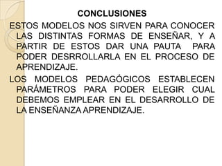 CONCLUSIONES
ESTOS MODELOS NOS SIRVEN PARA CONOCER
LAS DISTINTAS FORMAS DE ENSEÑAR, Y A
PARTIR DE ESTOS DAR UNA PAUTA PARA
PODER DESRROLLARLA EN EL PROCESO DE
APRENDIZAJE.
LOS MODELOS PEDAGÓGICOS ESTABLECEN
PARÁMETROS PARA PODER ELEGIR CUAL
DEBEMOS EMPLEAR EN EL DESARROLLO DE
LA ENSEÑANZA APRENDIZAJE.

 