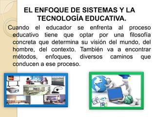 EL ENFOQUE DE SISTEMAS Y LA
TECNOLOGÍA EDUCATIVA.
Cuando el educador se enfrenta al proceso
educativo tiene que optar por una filosofía
concreta que determina su visión del mundo, del
hombre, del contexto. También va a encontrar
métodos, enfoques, diversos caminos que
conducen a ese proceso.

 