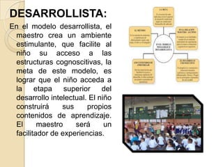 DESARROLLISTA:
En el modelo desarrollista, el
maestro crea un ambiente
estimulante, que facilite al
niño su acceso a las
estructuras cognoscitivas, la
meta de este modelo, es
lograr que el niño acceda a
la
etapa
superior
del
desarrollo intelectual. El niño
construirá
sus
propios
contenidos de aprendizaje.
El
maestro
será
un
facilitador de experiencias.

 
