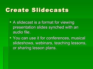 Create Slidecasts A slidecast is a format for viewing presentation slides synched with an audio file.  You can use it for conferences, musical slideshows, webinars, teaching lessons, or sharing lesson plans.  