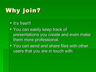 Why join? It’s free!!! You can easily keep track of presentations you create and even make them more professional. You can send and share files with other users that you are in touch with 