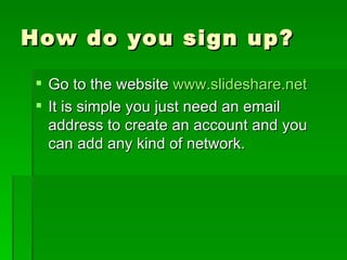 How do you sign up? Go to the website  www.slideshare.net It is simple you just need an email address to create an account and you can add any kind of network. 