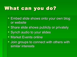 What can you do? Embed slide shows onto your own blog or website Share slide shows publicly or privately Synch audio to your slides Market Events online Join groups to connect with others with similar interests 