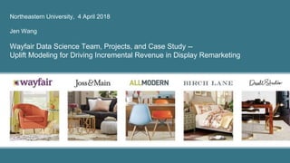 Northeastern University, 4 April 2018
Jen Wang
Wayfair Data Science Team, Projects, and Case Study --
Uplift Modeling for Driving Incremental Revenue in Display Remarketing
 
