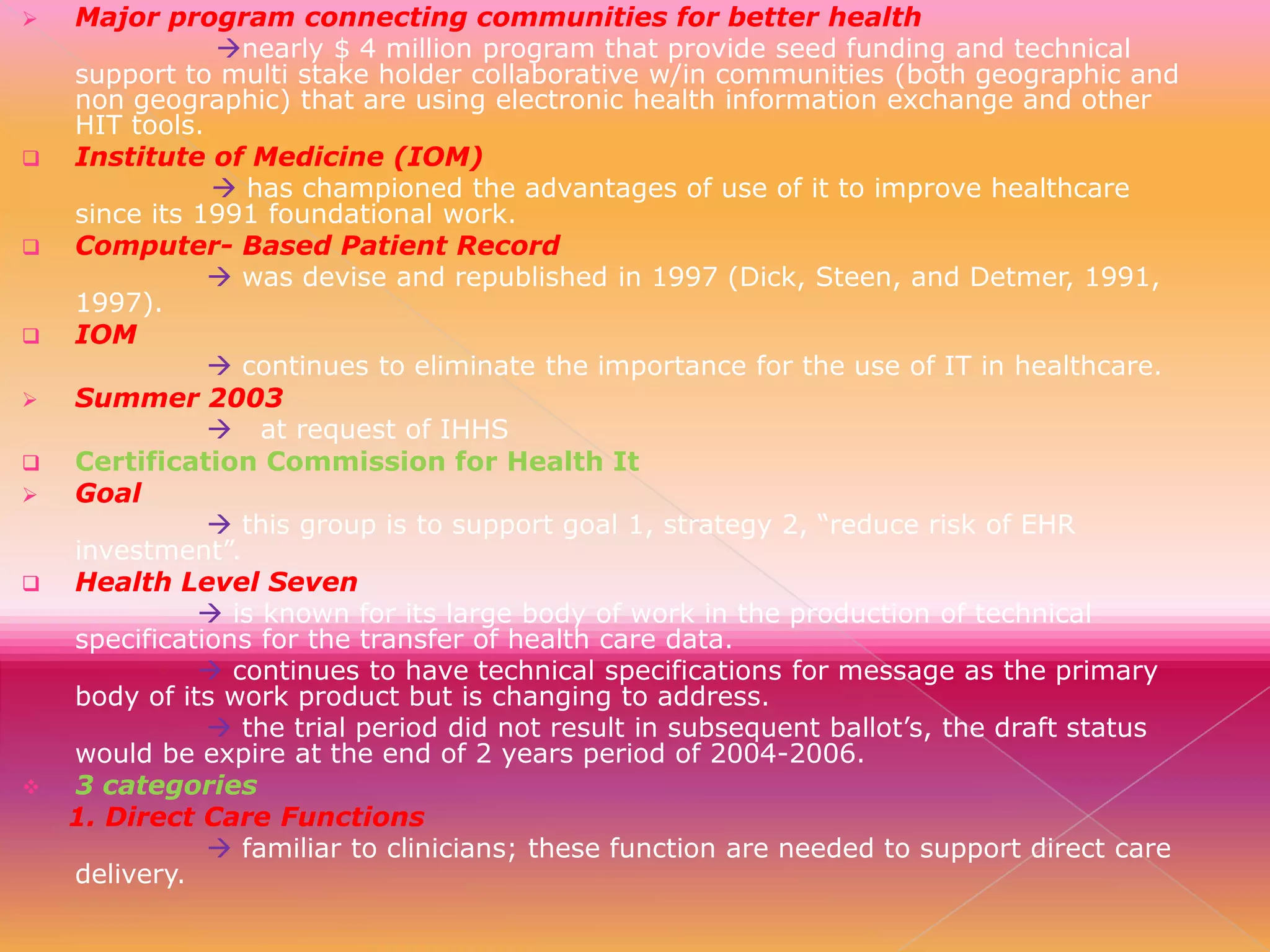 














Major program connecting communities for better health
nearly $ 4 million program that provide seed funding and technical
support to multi stake holder collaborative w/in communities (both geographic and
non geographic) that are using electronic health information exchange and other
HIT tools.
Institute of Medicine (IOM)
 has championed the advantages of use of it to improve healthcare
since its 1991 foundational work.
Computer- Based Patient Record
 was devise and republished in 1997 (Dick, Steen, and Detmer, 1991,
1997).
IOM
 continues to eliminate the importance for the use of IT in healthcare.
Summer 2003
 at request of IHHS
Certification Commission for Health It
Goal
 this group is to support goal 1, strategy 2, “reduce risk of EHR
investment”.
Health Level Seven
 is known for its large body of work in the production of technical
specifications for the transfer of health care data.
 continues to have technical specifications for message as the primary
body of its work product but is changing to address.
 the trial period did not result in subsequent ballot’s, the draft status
would be expire at the end of 2 years period of 2004-2006.
3 categories
1. Direct Care Functions
 familiar to clinicians; these function are needed to support direct care
delivery.

 