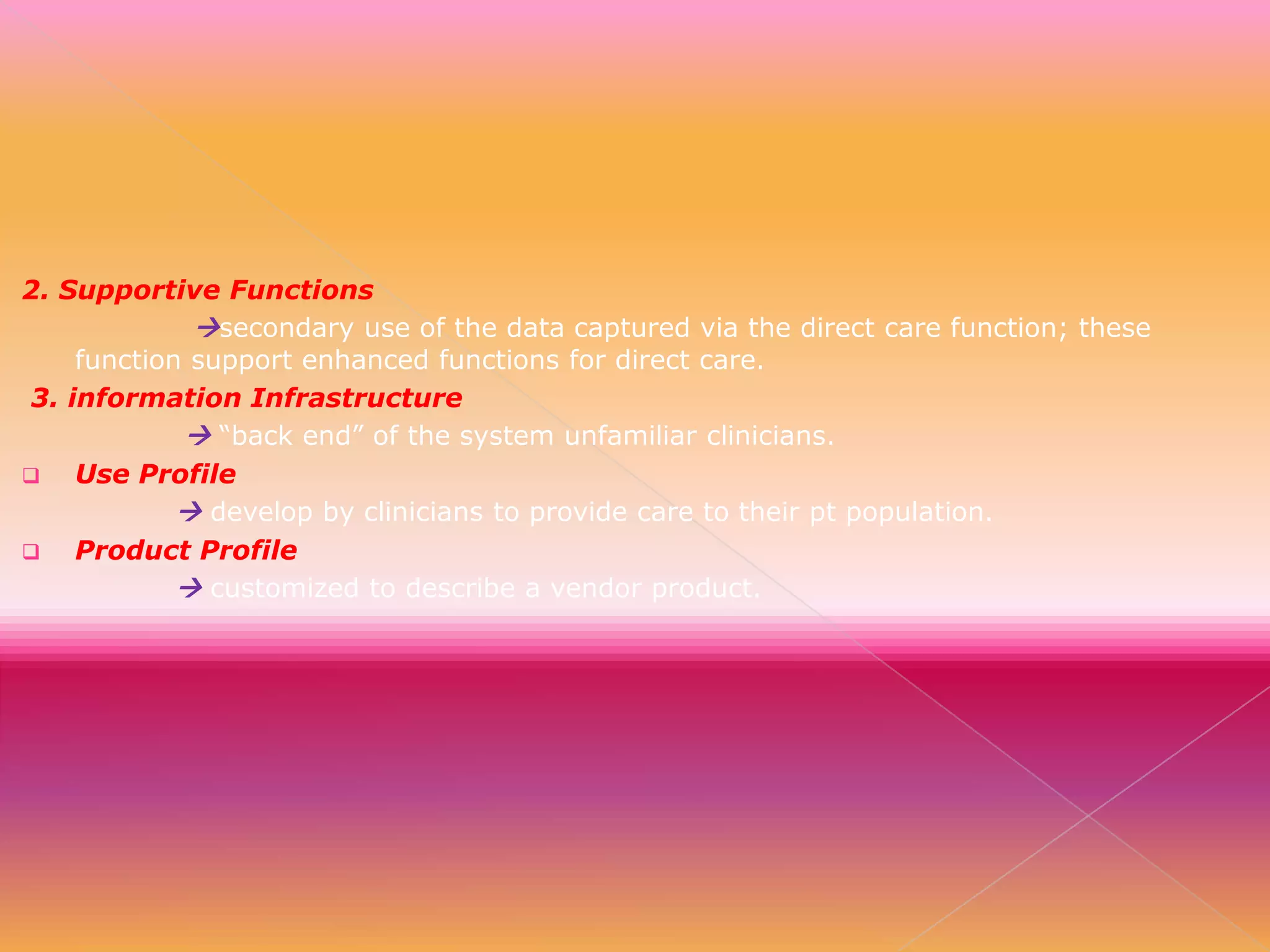2. Supportive Functions
secondary use of the data captured via the direct care function; these
function support enhanced functions for direct care.
3. information Infrastructure
 “back end” of the system unfamiliar clinicians.

Use Profile
 develop by clinicians to provide care to their pt population.

Product Profile
 customized to describe a vendor product.

 