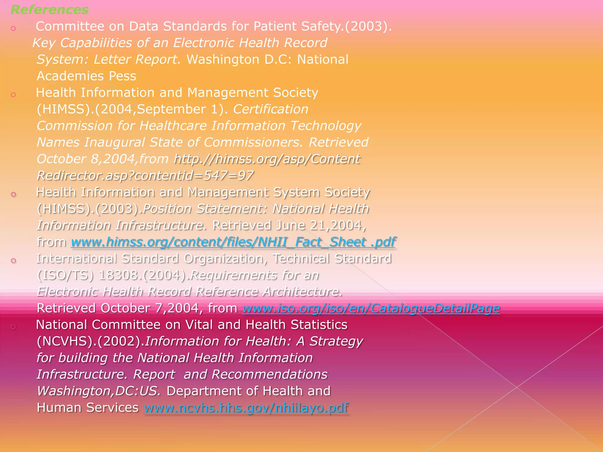 References
o
Committee on Data Standards for Patient Safety.(2003).
Key Capabilities of an Electronic Health Record
System: Letter Report. Washington D.C: National
Academies Pess
o
Health Information and Management Society
(HIMSS).(2004,September 1). Certification
Commission for Healthcare Information Technology
Names Inaugural State of Commissioners. Retrieved
October 8,2004,from http.//himss.org/asp/Content
Redirector.asp?contentid=547=97
o
Health Information and Management System Society
(HIMSS).(2003).Position Statement: National Health
Information Infrastructure. Retrieved June 21,2004,
from www.himss.org/content/files/NHII_Fact_Sheet .pdf
o
International Standard Organization, Technical Standard
(ISO/TS) 18308.(2004).Requirements for an
Electronic Health Record Reference Architecture.
Retrieved October 7,2004, from www.iso.org/iso/en/CatalogueDetailPage
o
National Committee on Vital and Health Statistics
(NCVHS).(2002).Information for Health: A Strategy
for building the National Health Information
Infrastructure. Report and Recommendations
Washington,DC:US. Department of Health and
Human Services www.ncvhs.hhs.gov/nhiilayo.pdf

 