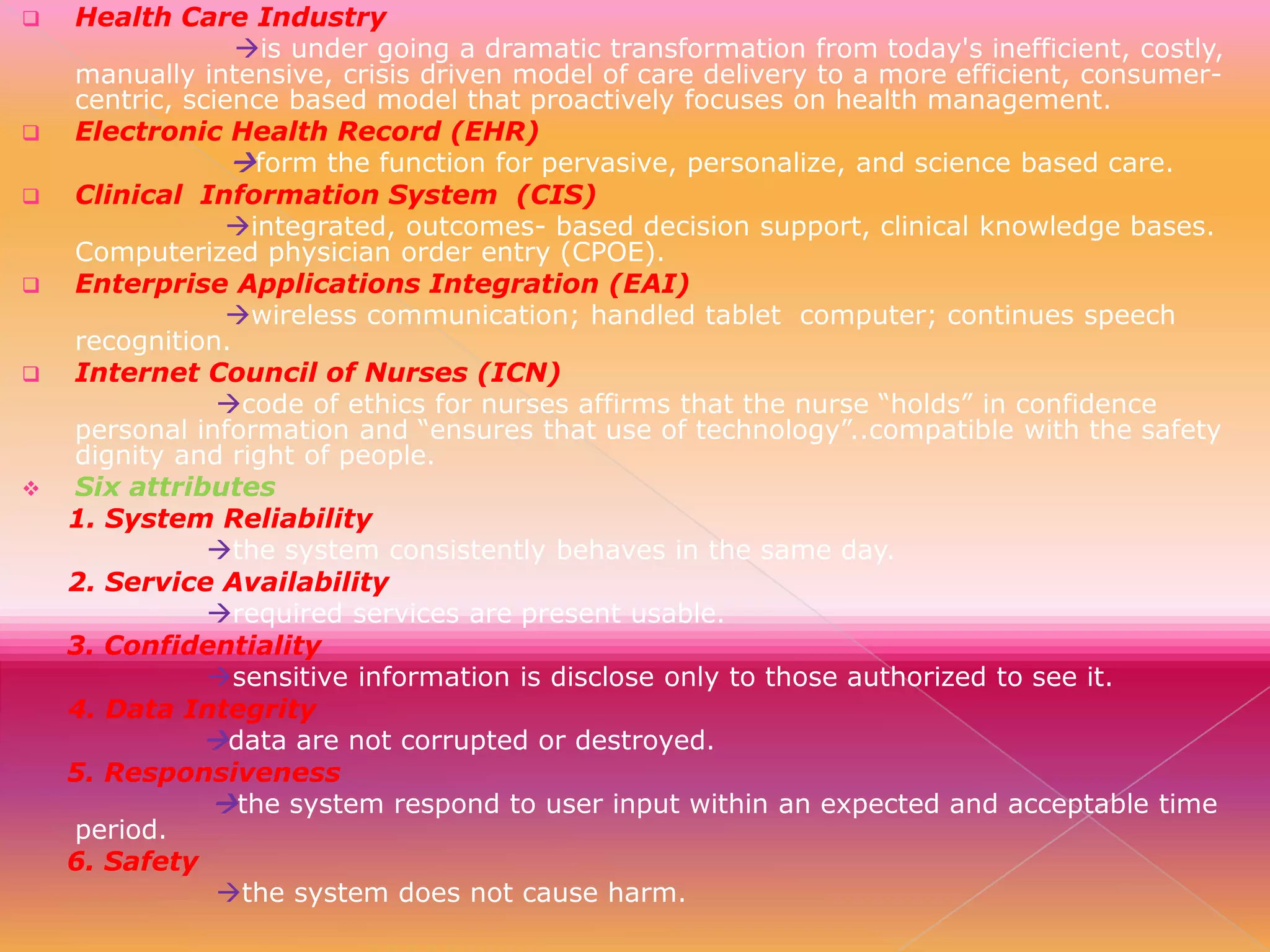 










Health Care Industry
is under going a dramatic transformation from today's inefficient, costly,
manually intensive, crisis driven model of care delivery to a more efficient, consumercentric, science based model that proactively focuses on health management.
Electronic Health Record (EHR)
form the function for pervasive, personalize, and science based care.
Clinical Information System (CIS)
integrated, outcomes- based decision support, clinical knowledge bases.
Computerized physician order entry (CPOE).
Enterprise Applications Integration (EAI)
wireless communication; handled tablet computer; continues speech
recognition.
Internet Council of Nurses (ICN)
code of ethics for nurses affirms that the nurse “holds” in confidence
personal information and “ensures that use of technology”..compatible with the safety
dignity and right of people.
Six attributes
1. System Reliability
the system consistently behaves in the same day.
2. Service Availability
required services are present usable.
3. Confidentiality
sensitive information is disclose only to those authorized to see it.
4. Data Integrity
data are not corrupted or destroyed.
5. Responsiveness
the system respond to user input within an expected and acceptable time
period.
6. Safety
the system does not cause harm.

 