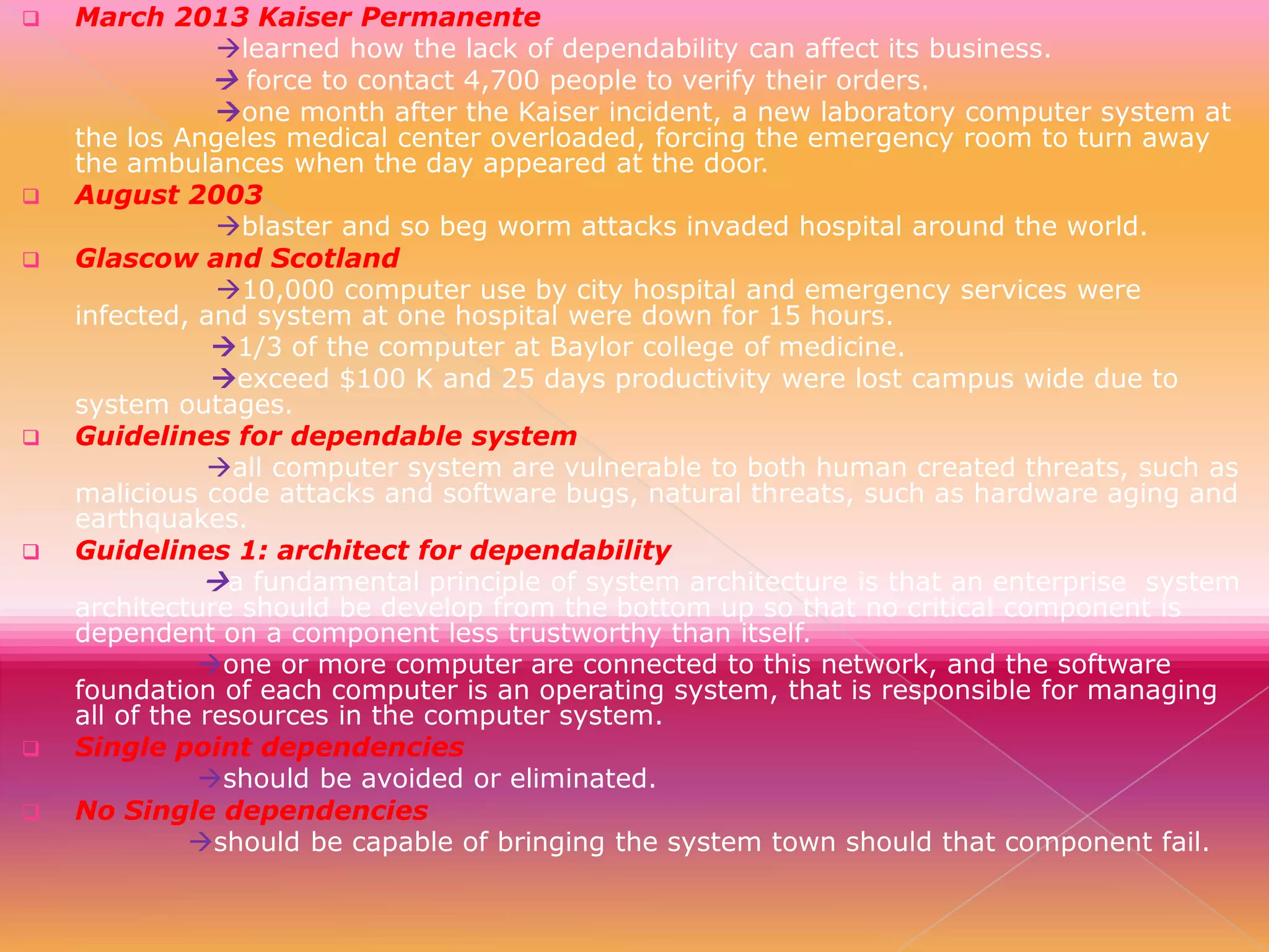 











March 2013 Kaiser Permanente
learned how the lack of dependability can affect its business.
 force to contact 4,700 people to verify their orders.
one month after the Kaiser incident, a new laboratory computer system at
the los Angeles medical center overloaded, forcing the emergency room to turn away
the ambulances when the day appeared at the door.
August 2003
blaster and so beg worm attacks invaded hospital around the world.
Glascow and Scotland
10,000 computer use by city hospital and emergency services were
infected, and system at one hospital were down for 15 hours.
1/3 of the computer at Baylor college of medicine.
exceed $100 K and 25 days productivity were lost campus wide due to
system outages.
Guidelines for dependable system
all computer system are vulnerable to both human created threats, such as
malicious code attacks and software bugs, natural threats, such as hardware aging and
earthquakes.
Guidelines 1: architect for dependability
a fundamental principle of system architecture is that an enterprise system
architecture should be develop from the bottom up so that no critical component is
dependent on a component less trustworthy than itself.
one or more computer are connected to this network, and the software
foundation of each computer is an operating system, that is responsible for managing
all of the resources in the computer system.
Single point dependencies
should be avoided or eliminated.
No Single dependencies
should be capable of bringing the system town should that component fail.

 