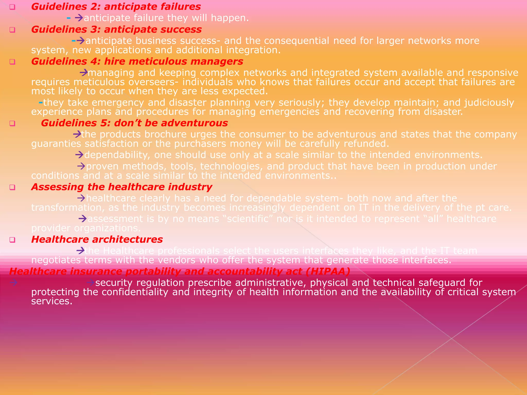 Guidelines 2: anticipate failures
- anticipate failure they will happen.

Guidelines 3: anticipate success
-anticipate business success- and the consequential need for larger networks more
system, new applications and additional integration.

Guidelines 4: hire meticulous managers
managing and keeping complex networks and integrated system available and responsive
requires meticulous overseers- individuals who knows that failures occur and accept that failures are
most likely to occur when they are less expected.
-they take emergency and disaster planning very seriously; they develop maintain; and judiciously
experience plans and procedures for managing emergencies and recovering from disaster.

Guidelines 5: don’t be adventurous
the products brochure urges the consumer to be adventurous and states that the company
guaranties satisfaction or the purchasers money will be carefully refunded.
dependability, one should use only at a scale similar to the intended environments.
proven methods, tools, technologies, and product that have been in production under
conditions and at a scale similar to the intended environments..

Assessing the healthcare industry
healthcare clearly has a need for dependable system- both now and after the
transformation, as the industry becomes increasingly dependent on IT in the delivery of the pt care.
assessment is by no means “scientific” nor is it intended to represent “all” healthcare
provider organizations.

Healthcare architectures
the Healthcare professionals select the users interfaces they like, and the IT team
negotiates terms with the vendors who offer the system that generate those interfaces.
Healthcare insurance portability and accountability act (HIPAA)

security regulation prescribe administrative, physical and technical safeguard for
protecting the confidentiality and integrity of health information and the availability of critical system
services.


 