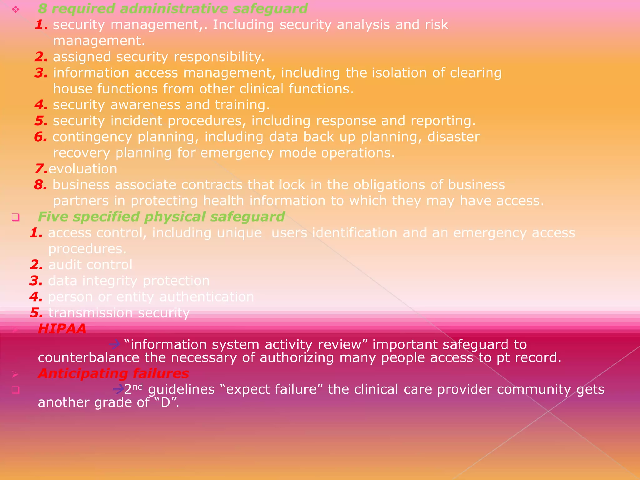 








8 required administrative safeguard
1. security management,. Including security analysis and risk
management.
2. assigned security responsibility.
3. information access management, including the isolation of clearing
house functions from other clinical functions.
4. security awareness and training.
5. security incident procedures, including response and reporting.
6. contingency planning, including data back up planning, disaster
recovery planning for emergency mode operations.
7.evoluation
8. business associate contracts that lock in the obligations of business
partners in protecting health information to which they may have access.
Five specified physical safeguard
1. access control, including unique users identification and an emergency access
procedures.
2. audit control
3. data integrity protection
4. person or entity authentication
5. transmission security
HIPAA
 “information system activity review” important safeguard to
counterbalance the necessary of authorizing many people access to pt record.
Anticipating failures
2nd guidelines “expect failure” the clinical care provider community gets
another grade of “D”.

 