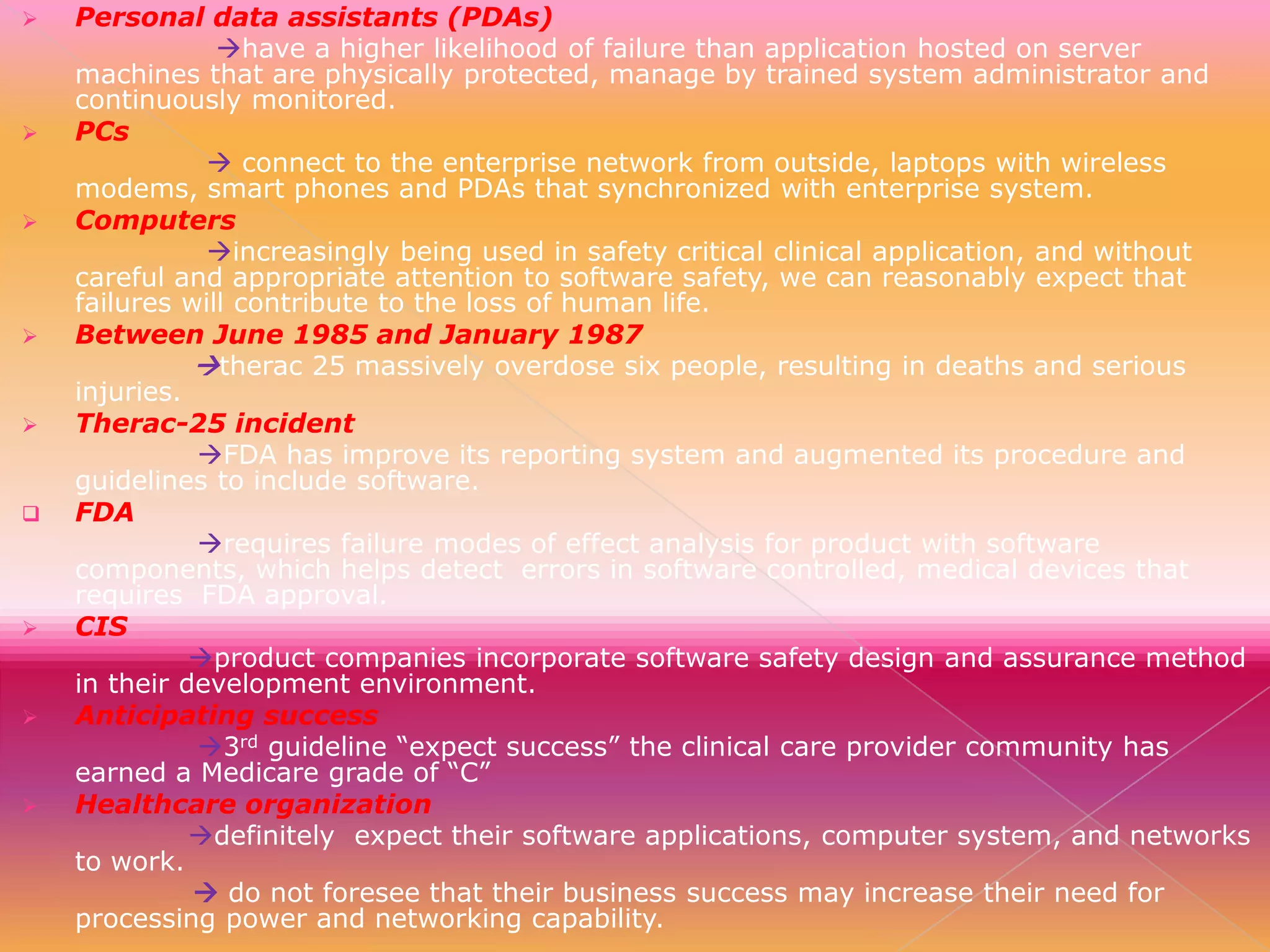 

















Personal data assistants (PDAs)
have a higher likelihood of failure than application hosted on server
machines that are physically protected, manage by trained system administrator and
continuously monitored.
PCs
 connect to the enterprise network from outside, laptops with wireless
modems, smart phones and PDAs that synchronized with enterprise system.
Computers
increasingly being used in safety critical clinical application, and without
careful and appropriate attention to software safety, we can reasonably expect that
failures will contribute to the loss of human life.
Between June 1985 and January 1987
therac 25 massively overdose six people, resulting in deaths and serious
injuries.
Therac-25 incident
FDA has improve its reporting system and augmented its procedure and
guidelines to include software.
FDA
requires failure modes of effect analysis for product with software
components, which helps detect errors in software controlled, medical devices that
requires FDA approval.
CIS
product companies incorporate software safety design and assurance method
in their development environment.
Anticipating success
3rd guideline “expect success” the clinical care provider community has
earned a Medicare grade of “C”
Healthcare organization
definitely expect their software applications, computer system, and networks
to work.
 do not foresee that their business success may increase their need for
processing power and networking capability.

 