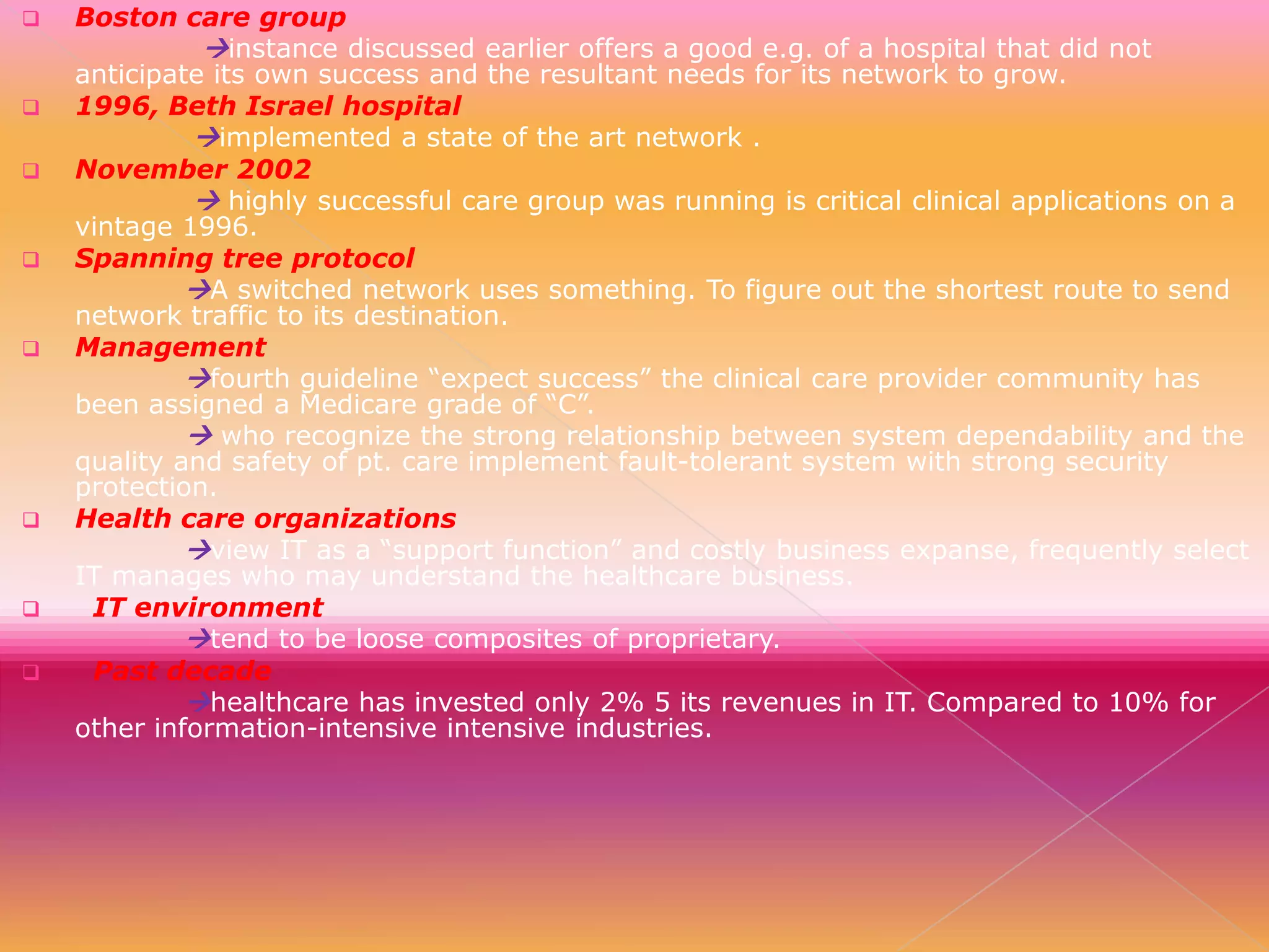 













Boston care group
instance discussed earlier offers a good e.g. of a hospital that did not
anticipate its own success and the resultant needs for its network to grow.
1996, Beth Israel hospital
implemented a state of the art network .
November 2002
 highly successful care group was running is critical clinical applications on a
vintage 1996.
Spanning tree protocol
A switched network uses something. To figure out the shortest route to send
network traffic to its destination.
Management
fourth guideline “expect success” the clinical care provider community has
been assigned a Medicare grade of “C”.
 who recognize the strong relationship between system dependability and the
quality and safety of pt. care implement fault-tolerant system with strong security
protection.
Health care organizations
view IT as a “support function” and costly business expanse, frequently select
IT manages who may understand the healthcare business.
IT environment
tend to be loose composites of proprietary.
Past decade
healthcare has invested only 2% 5 its revenues in IT. Compared to 10% for
other information-intensive intensive industries.

 
