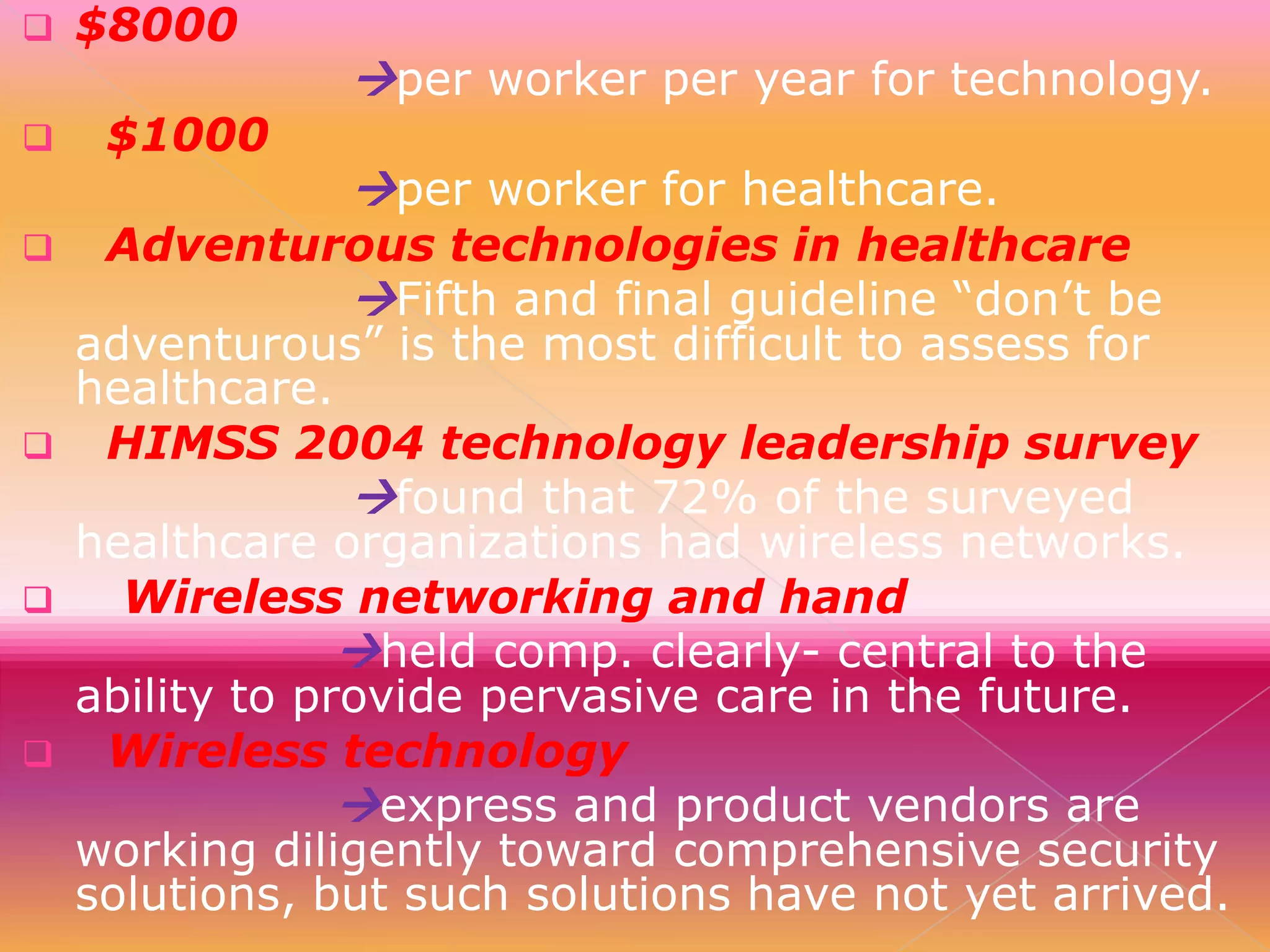 









$8000
$1000

per worker per year for technology.
per worker for healthcare.

Adventurous technologies in healthcare
Fifth and final guideline “don’t be
adventurous” is the most difficult to assess for
healthcare.
HIMSS 2004 technology leadership survey
found that 72% of the surveyed
healthcare organizations had wireless networks.
Wireless networking and hand
held comp. clearly- central to the
ability to provide pervasive care in the future.
Wireless technology
express and product vendors are
working diligently toward comprehensive security
solutions, but such solutions have not yet arrived.

 