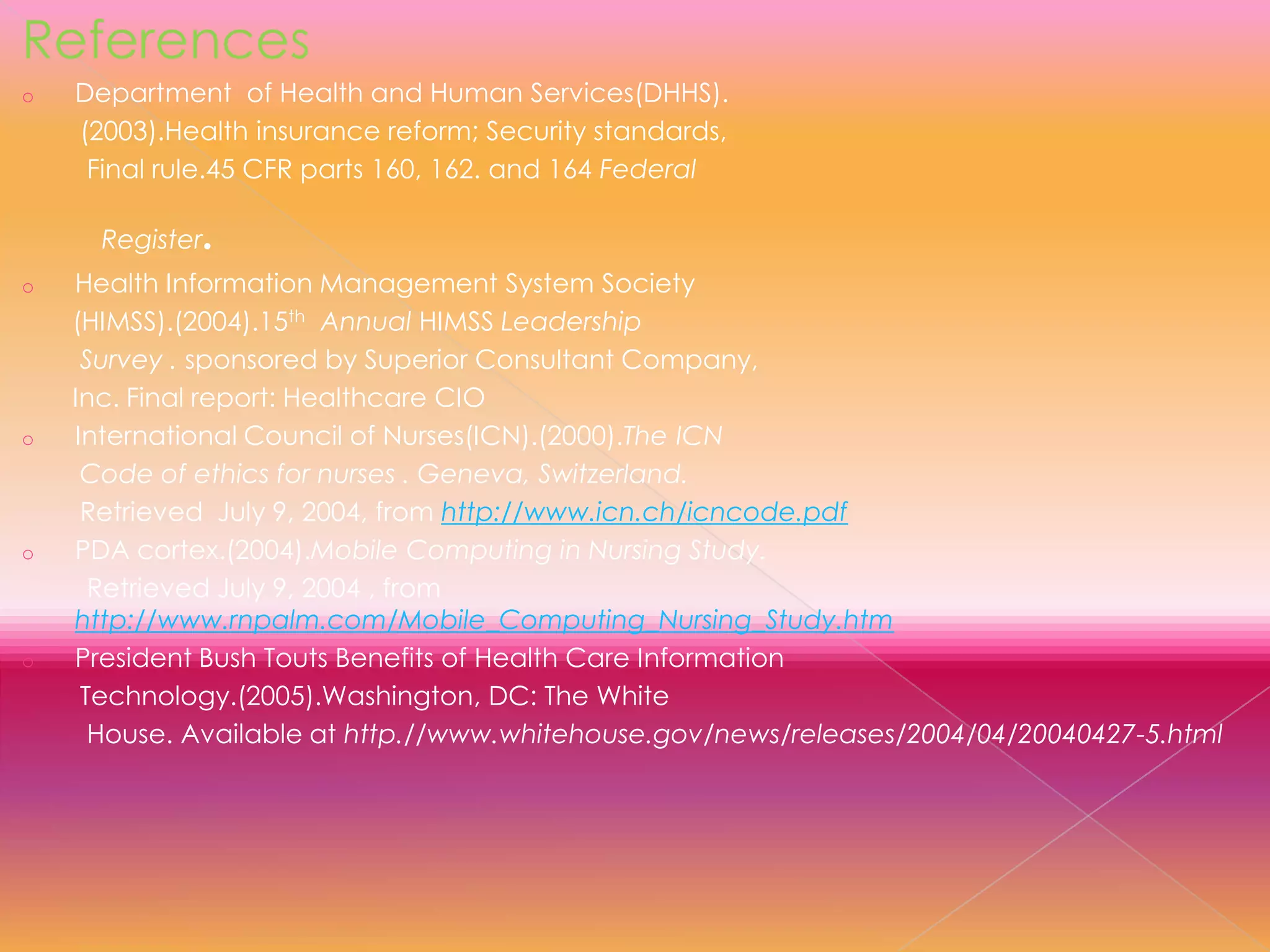 References
o

Department of Health and Human Services(DHHS).
(2003).Health insurance reform; Security standards,
Final rule.45 CFR parts 160, 162. and 164 Federal
Register

o

o

o

o

.

Health Information Management System Society
(HIMSS).(2004).15th Annual HIMSS Leadership
Survey . sponsored by Superior Consultant Company,
Inc. Final report: Healthcare CIO
International Council of Nurses(ICN).(2000).The ICN
Code of ethics for nurses . Geneva, Switzerland.
Retrieved July 9, 2004, from http://www.icn.ch/icncode.pdf
PDA cortex.(2004).Mobile Computing in Nursing Study.
Retrieved July 9, 2004 , from
http://www.rnpalm.com/Mobile_Computing_Nursing_Study.htm
President Bush Touts Benefits of Health Care Information
Technology.(2005).Washington, DC: The White
House. Available at http.//www.whitehouse.gov/news/releases/2004/04/20040427-5.html

 