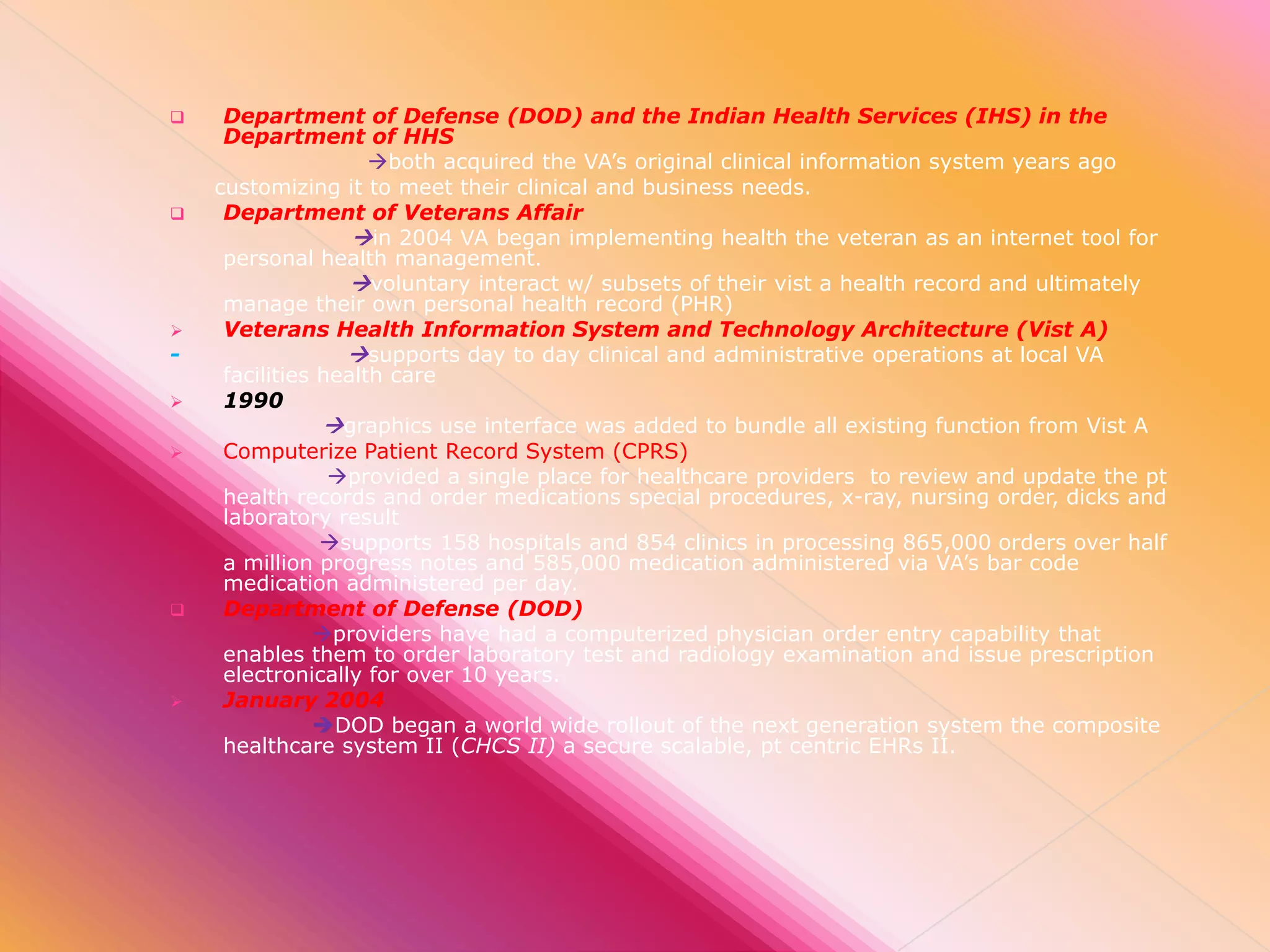 












Department of Defense (DOD) and the Indian Health Services (IHS) in the
Department of HHS
both acquired the VA’s original clinical information system years ago
customizing it to meet their clinical and business needs.
Department of Veterans Affair
in 2004 VA began implementing health the veteran as an internet tool for
personal health management.
voluntary interact w/ subsets of their vist a health record and ultimately
manage their own personal health record (PHR)
Veterans Health Information System and Technology Architecture (Vist A)
supports day to day clinical and administrative operations at local VA
facilities health care
1990
graphics use interface was added to bundle all existing function from Vist A
Computerize Patient Record System (CPRS)
provided a single place for healthcare providers to review and update the pt
health records and order medications special procedures, x-ray, nursing order, dicks and
laboratory result
supports 158 hospitals and 854 clinics in processing 865,000 orders over half
a million progress notes and 585,000 medication administered via VA’s bar code
medication administered per day.
Department of Defense (DOD)
providers have had a computerized physician order entry capability that
enables them to order laboratory test and radiology examination and issue prescription
electronically for over 10 years.
January 2004
DOD began a world wide rollout of the next generation system the composite
healthcare system II (CHCS II) a secure scalable, pt centric EHRs II.

 