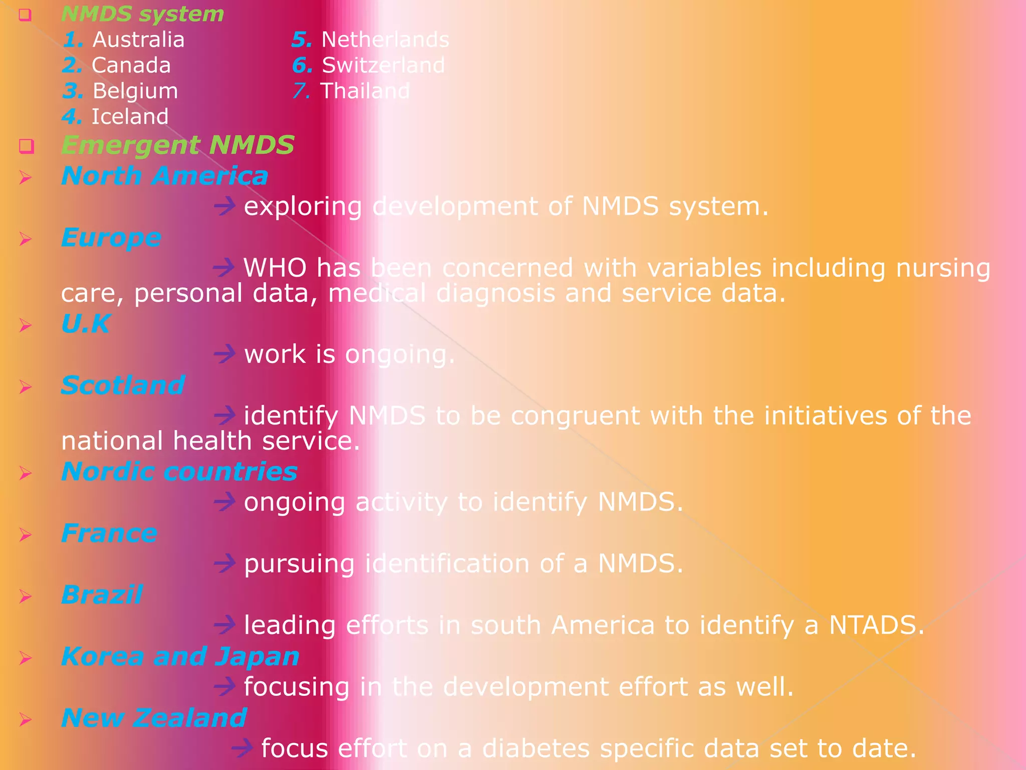














NMDS system
1. Australia
2. Canada
3. Belgium
4. Iceland

5. Netherlands
6. Switzerland
7. Thailand

Emergent NMDS
North America
 exploring development of NMDS system.
Europe
 WHO has been concerned with variables including nursing
care, personal data, medical diagnosis and service data.
U.K
 work is ongoing.
Scotland
 identify NMDS to be congruent with the initiatives of the
national health service.
Nordic countries
 ongoing activity to identify NMDS.
France
 pursuing identification of a NMDS.
Brazil
 leading efforts in south America to identify a NTADS.
Korea and Japan
 focusing in the development effort as well.
New Zealand
 focus effort on a diabetes specific data set to date.

 
