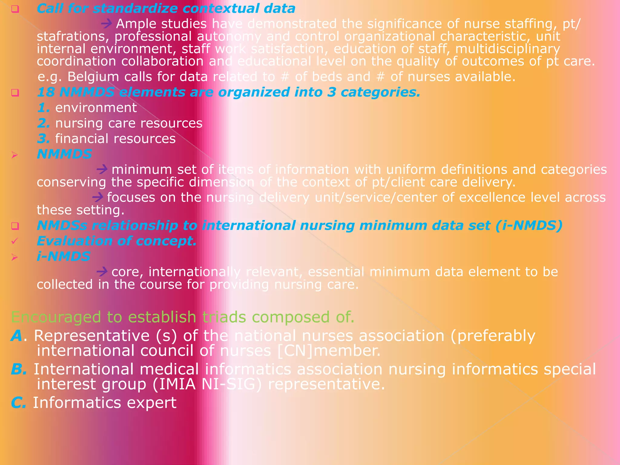 









Call for standardize contextual data
 Ample studies have demonstrated the significance of nurse staffing, pt/
stafrations, professional autonomy and control organizational characteristic, unit
internal environment, staff work satisfaction, education of staff, multidisciplinary
coordination collaboration and educational level on the quality of outcomes of pt care.
e.g. Belgium calls for data related to # of beds and # of nurses available.
18 NMMDS elements are organized into 3 categories.
1. environment
2. nursing care resources
3. financial resources
NMMDS
 minimum set of items of information with uniform definitions and categories
conserving the specific dimension of the context of pt/client care delivery.
 focuses on the nursing delivery unit/service/center of excellence level across
these setting.
NMDSs relationship to international nursing minimum data set (i-NMDS)
Evaluation of concept.
i-NMDS
 core, internationally relevant, essential minimum data element to be
collected in the course for providing nursing care.

Encouraged to establish triads composed of.
A. Representative (s) of the national nurses association (preferably
international council of nurses [CN]member.
B. International medical informatics association nursing informatics special
interest group (IMIA NI-SIG) representative.
C. Informatics expert

 