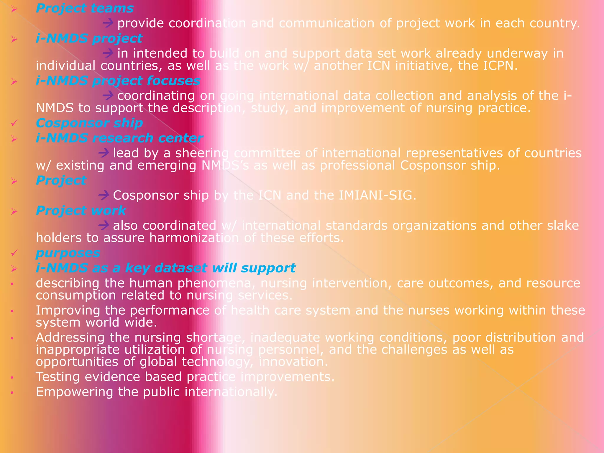 












•
•
•

•
•

Project teams
 provide coordination and communication of project work in each country.
i-NMDS project
 in intended to build on and support data set work already underway in
individual countries, as well as the work w/ another ICN initiative, the ICPN.
i-NMDS project focuses
 coordinating on going international data collection and analysis of the iNMDS to support the description, study, and improvement of nursing practice.
Cosponsor ship
i-NMDS research center
 lead by a sheering committee of international representatives of countries
w/ existing and emerging NMDS’s as well as professional Cosponsor ship.
Project
 Cosponsor ship by the ICN and the IMIANI-SIG.
Project work
 also coordinated w/ international standards organizations and other slake
holders to assure harmonization of these efforts.
purposes
i-NMDS as a key dataset will support
describing the human phenomena, nursing intervention, care outcomes, and resource
consumption related to nursing services.
Improving the performance of health care system and the nurses working within these
system world wide.
Addressing the nursing shortage, inadequate working conditions, poor distribution and
inappropriate utilization of nursing personnel, and the challenges as well as
opportunities of global technology, innovation.
Testing evidence based practice improvements.
Empowering the public internationally.

 