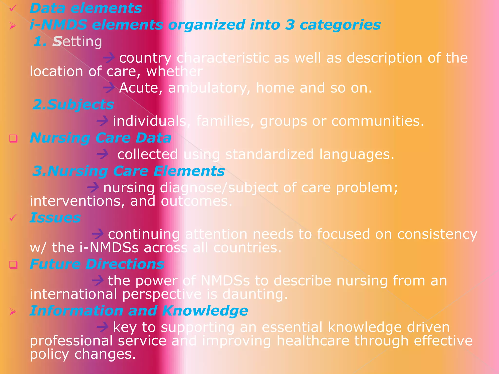 










Data elements
i-NMDS elements organized into 3 categories
1. Setting
 country characteristic as well as description of the
location of care, whether
 Acute, ambulatory, home and so on.
2.Subjects
 individuals, families, groups or communities.
Nursing Care Data
 collected using standardized languages.
3.Nursing Care Elements
 nursing diagnose/subject of care problem;
interventions, and outcomes.
Issues
 continuing attention needs to focused on consistency
w/ the i-NMDSs across all countries.
Future Directions
 the power of NMDSs to describe nursing from an
international perspective is daunting.
Information and Knowledge
 key to supporting an essential knowledge driven
professional service and improving healthcare through effective
policy changes.

 
