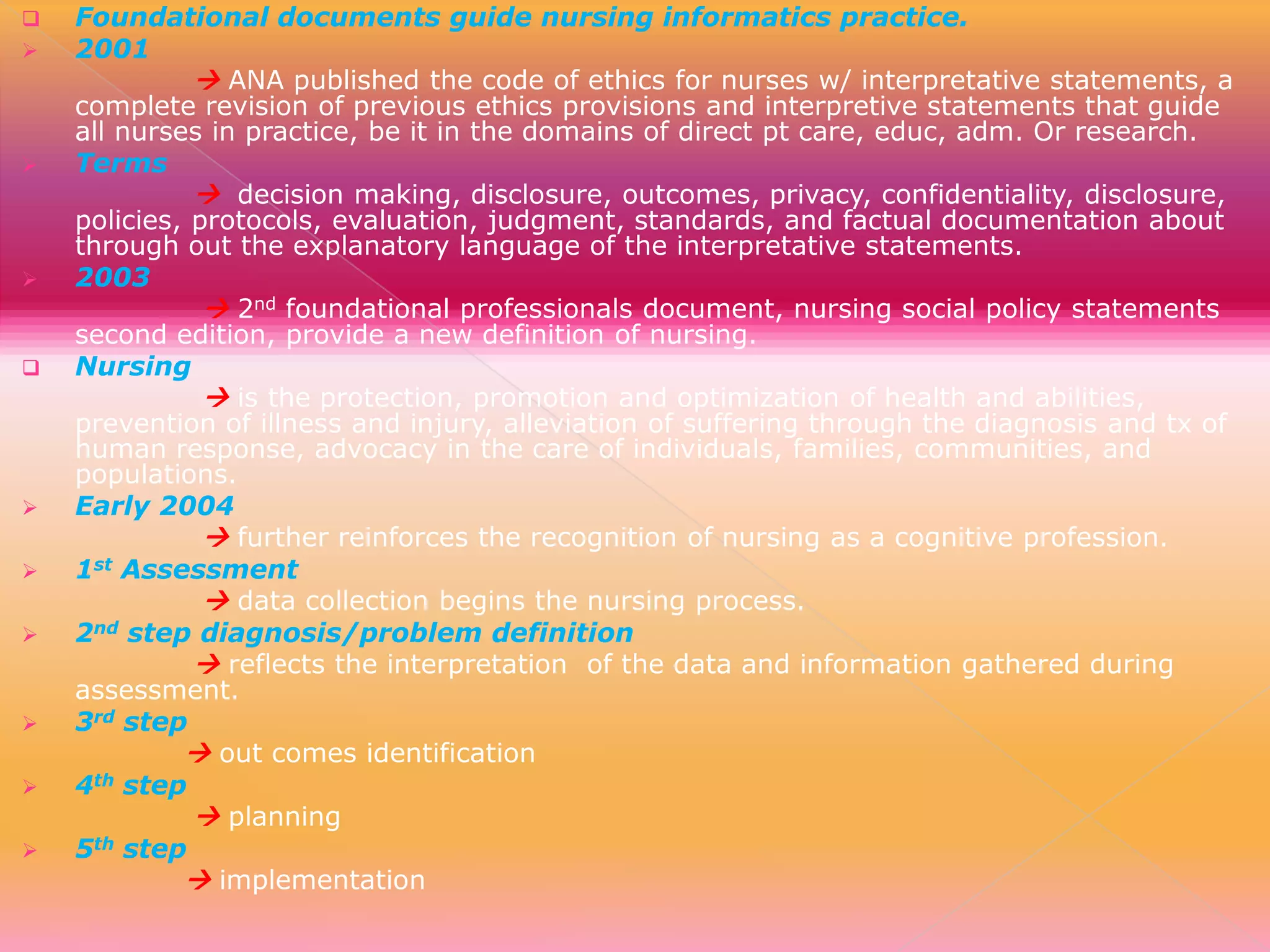
















Foundational documents guide nursing informatics practice.
2001
 ANA published the code of ethics for nurses w/ interpretative statements, a
complete revision of previous ethics provisions and interpretive statements that guide
all nurses in practice, be it in the domains of direct pt care, educ, adm. Or research.
Terms
 decision making, disclosure, outcomes, privacy, confidentiality, disclosure,
policies, protocols, evaluation, judgment, standards, and factual documentation about
through out the explanatory language of the interpretative statements.
2003
 2nd foundational professionals document, nursing social policy statements
second edition, provide a new definition of nursing.
Nursing
 is the protection, promotion and optimization of health and abilities,
prevention of illness and injury, alleviation of suffering through the diagnosis and tx of
human response, advocacy in the care of individuals, families, communities, and
populations.
Early 2004
 further reinforces the recognition of nursing as a cognitive profession.
st Assessment
1
 data collection begins the nursing process.
nd step diagnosis/problem definition
2
 reflects the interpretation of the data and information gathered during
assessment.
3rd step
 out comes identification
th step
4
 planning
th step
5
 implementation

 