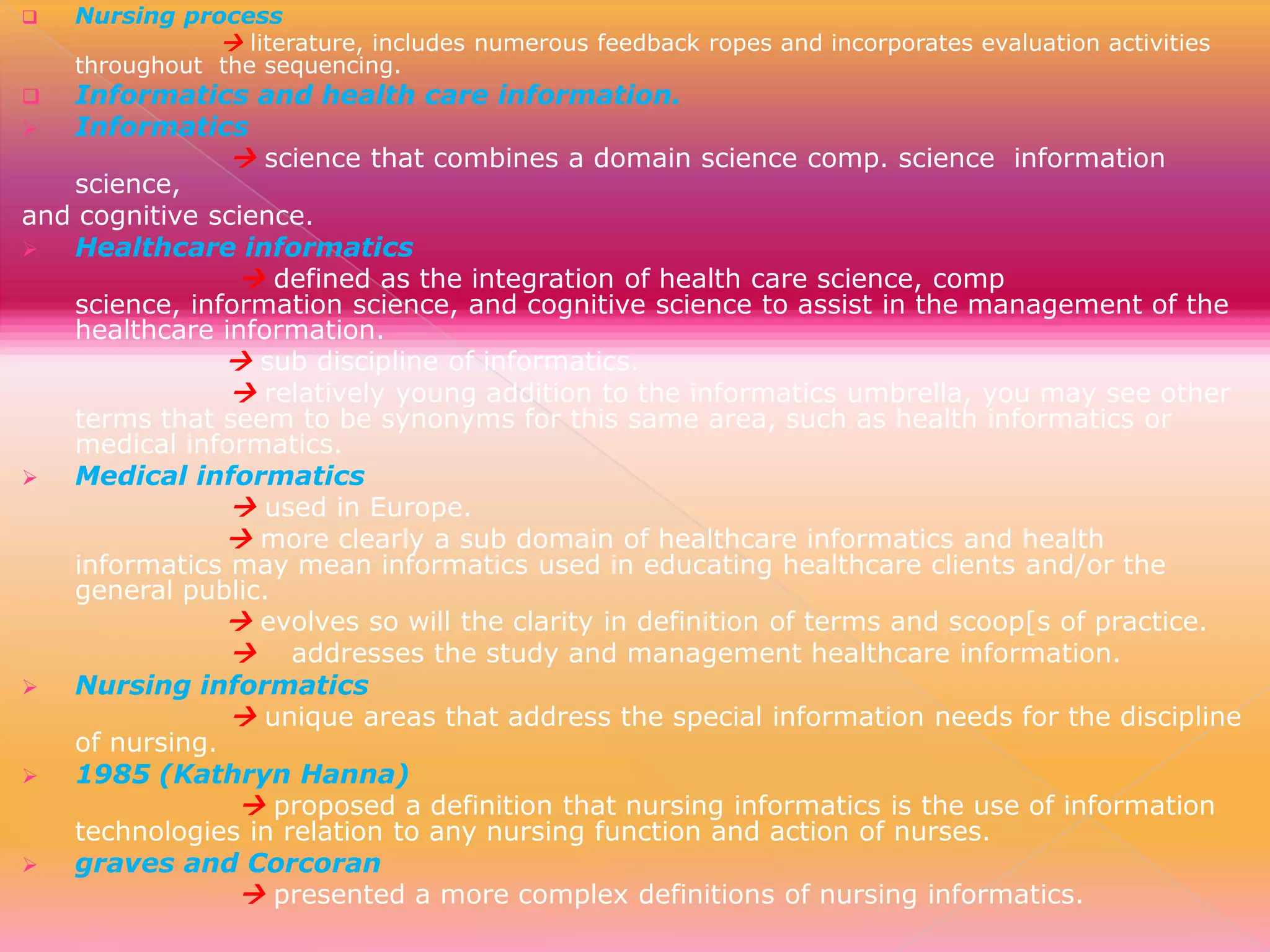 

Nursing process
 literature, includes numerous feedback ropes and incorporates evaluation activities
throughout the sequencing.

Informatics and health care information.

Informatics
 science that combines a domain science comp. science information
science,
and cognitive science.

Healthcare informatics
 defined as the integration of health care science, comp
science, information science, and cognitive science to assist in the management of the
healthcare information.
 sub discipline of informatics.
 relatively young addition to the informatics umbrella, you may see other
terms that seem to be synonyms for this same area, such as health informatics or
medical informatics.

Medical informatics
 used in Europe.
 more clearly a sub domain of healthcare informatics and health
informatics may mean informatics used in educating healthcare clients and/or the
general public.
 evolves so will the clarity in definition of terms and scoop[s of practice.
 addresses the study and management healthcare information.

Nursing informatics
 unique areas that address the special information needs for the discipline
of nursing.

1985 (Kathryn Hanna)
 proposed a definition that nursing informatics is the use of information
technologies in relation to any nursing function and action of nurses.

graves and Corcoran
 presented a more complex definitions of nursing informatics.


 