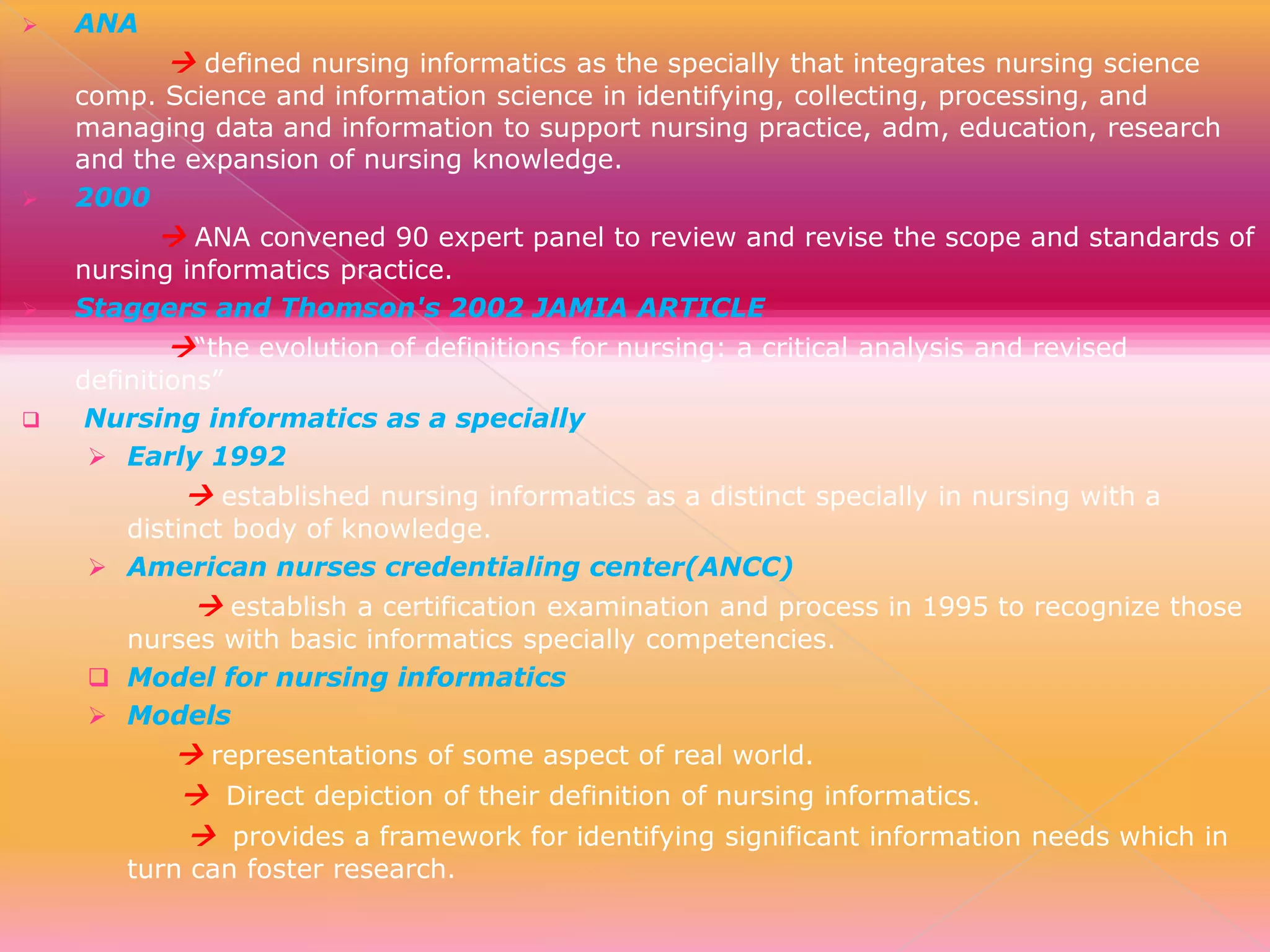 

ANA

 defined nursing informatics as the specially that integrates nursing science



comp. Science and information science in identifying, collecting, processing, and
managing data and information to support nursing practice, adm, education, research
and the expansion of nursing knowledge.
2000

 ANA convened 90 expert panel to review and revise the scope and standards of



nursing informatics practice.
Staggers and Thomson's 2002 JAMIA ARTICLE

“the evolution of definitions for nursing: a critical analysis and revised



definitions”
Nursing informatics as a specially
 Early 1992

 established nursing informatics as a distinct specially in nursing with a

distinct body of knowledge.
 American nurses credentialing center(ANCC)

 establish a certification examination and process in 1995 to recognize those

nurses with basic informatics specially competencies.
 Model for nursing informatics
 Models

 representations of some aspect of real world.
 Direct depiction of their definition of nursing informatics.
 provides a framework for identifying significant information needs which in

turn can foster research.

 