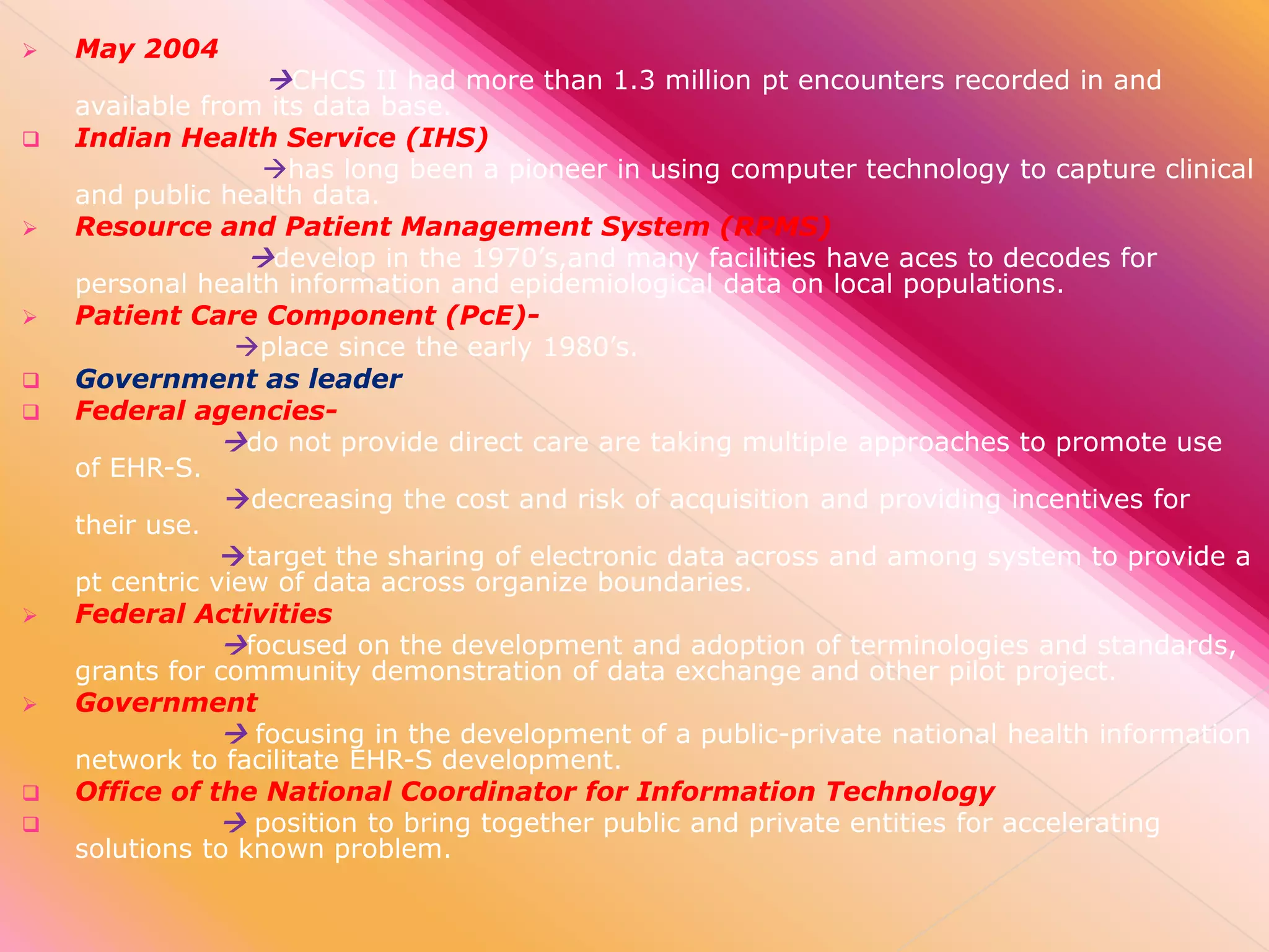 

May 2004

CHCS II had more than 1.3 million pt encounters recorded in and
available from its data base.















Indian Health Service (IHS)
has long been a pioneer in using computer technology to capture clinical
and public health data.
Resource and Patient Management System (RPMS)
develop in the 1970’s,and many facilities have aces to decodes for
personal health information and epidemiological data on local populations.
Patient Care Component (PcE)place since the early 1980’s.
Government as leader
Federal agenciesdo not provide direct care are taking multiple approaches to promote use
of EHR-S.
decreasing the cost and risk of acquisition and providing incentives for
their use.
target the sharing of electronic data across and among system to provide a
pt centric view of data across organize boundaries.
Federal Activities
focused on the development and adoption of terminologies and standards,
grants for community demonstration of data exchange and other pilot project.
Government
 focusing in the development of a public-private national health information
network to facilitate EHR-S development.
Office of the National Coordinator for Information Technology
 position to bring together public and private entities for accelerating
solutions to known problem.

 