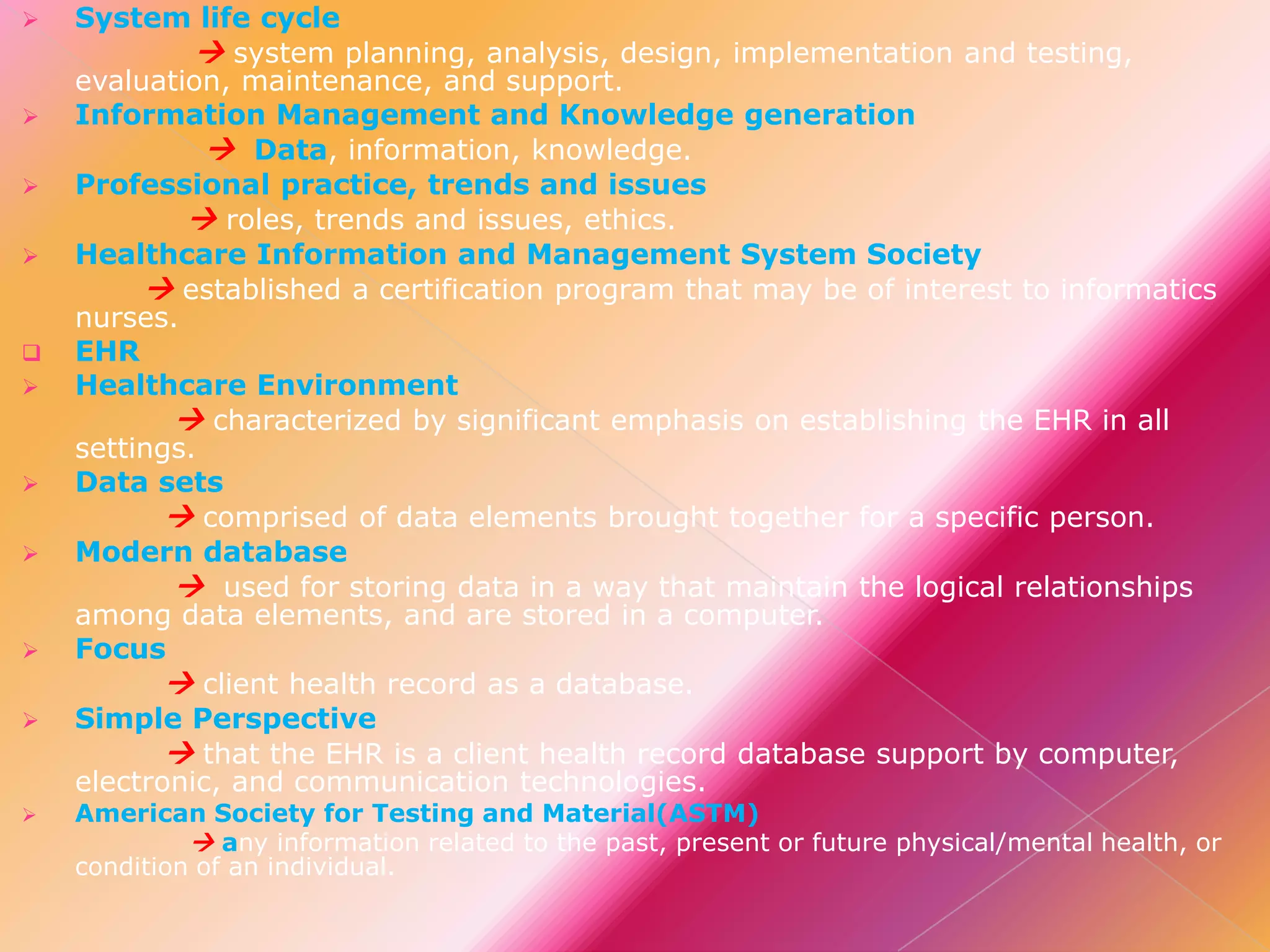 
















System life cycle
 system planning, analysis, design, implementation and testing,
evaluation, maintenance, and support.
Information Management and Knowledge generation
 Data, information, knowledge.
Professional practice, trends and issues
 roles, trends and issues, ethics.
Healthcare Information and Management System Society
 established a certification program that may be of interest to informatics
nurses.
EHR
Healthcare Environment
 characterized by significant emphasis on establishing the EHR in all
settings.
Data sets
 comprised of data elements brought together for a specific person.
Modern database
 used for storing data in a way that maintain the logical relationships
among data elements, and are stored in a computer.
Focus
 client health record as a database.
Simple Perspective
 that the EHR is a client health record database support by computer,
electronic, and communication technologies.

American Society for Testing and Material(ASTM)
 any information related to the past, present or future physical/mental health, or
condition of an individual.

 