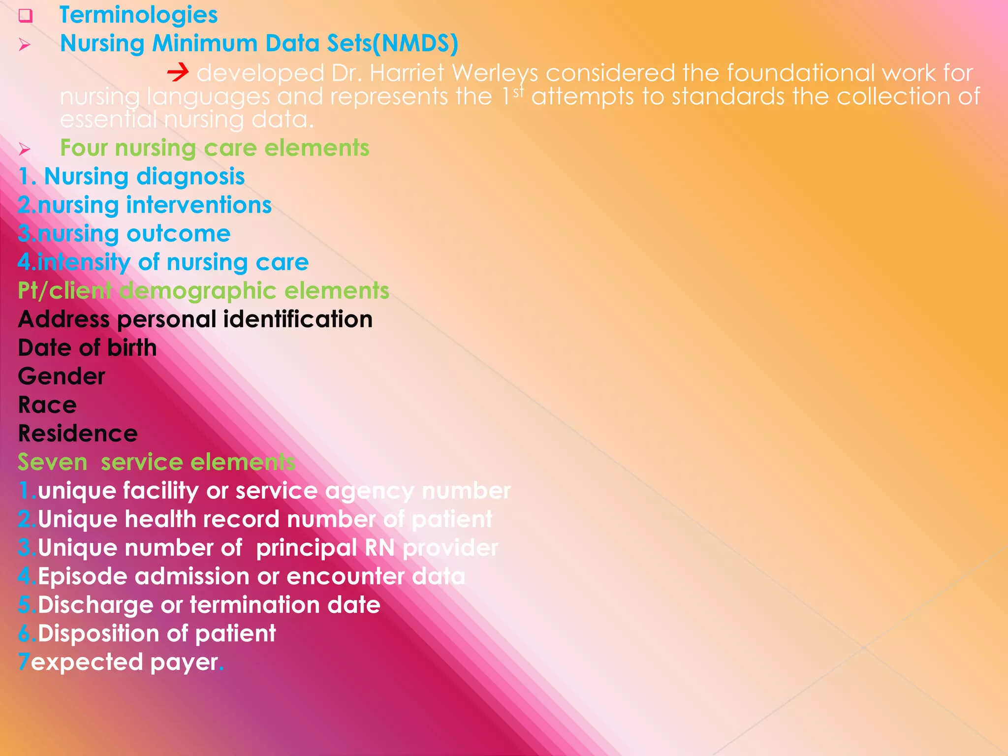 Terminologies
 Nursing Minimum Data Sets(NMDS)
 developed Dr. Harriet Werleys considered the foundational work for
nursing languages and represents the 1st attempts to standards the collection of
essential nursing data.
 Four nursing care elements
1. Nursing diagnosis
2.nursing interventions
3.nursing outcome
4.intensity of nursing care
Pt/client demographic elements
Address personal identification
Date of birth
Gender
Race
Residence
Seven service elements
1.unique facility or service agency number
2.Unique health record number of patient
3.Unique number of principal RN provider
4.Episode admission or encounter data
5.Discharge or termination date
6.Disposition of patient
7expected payer.


 