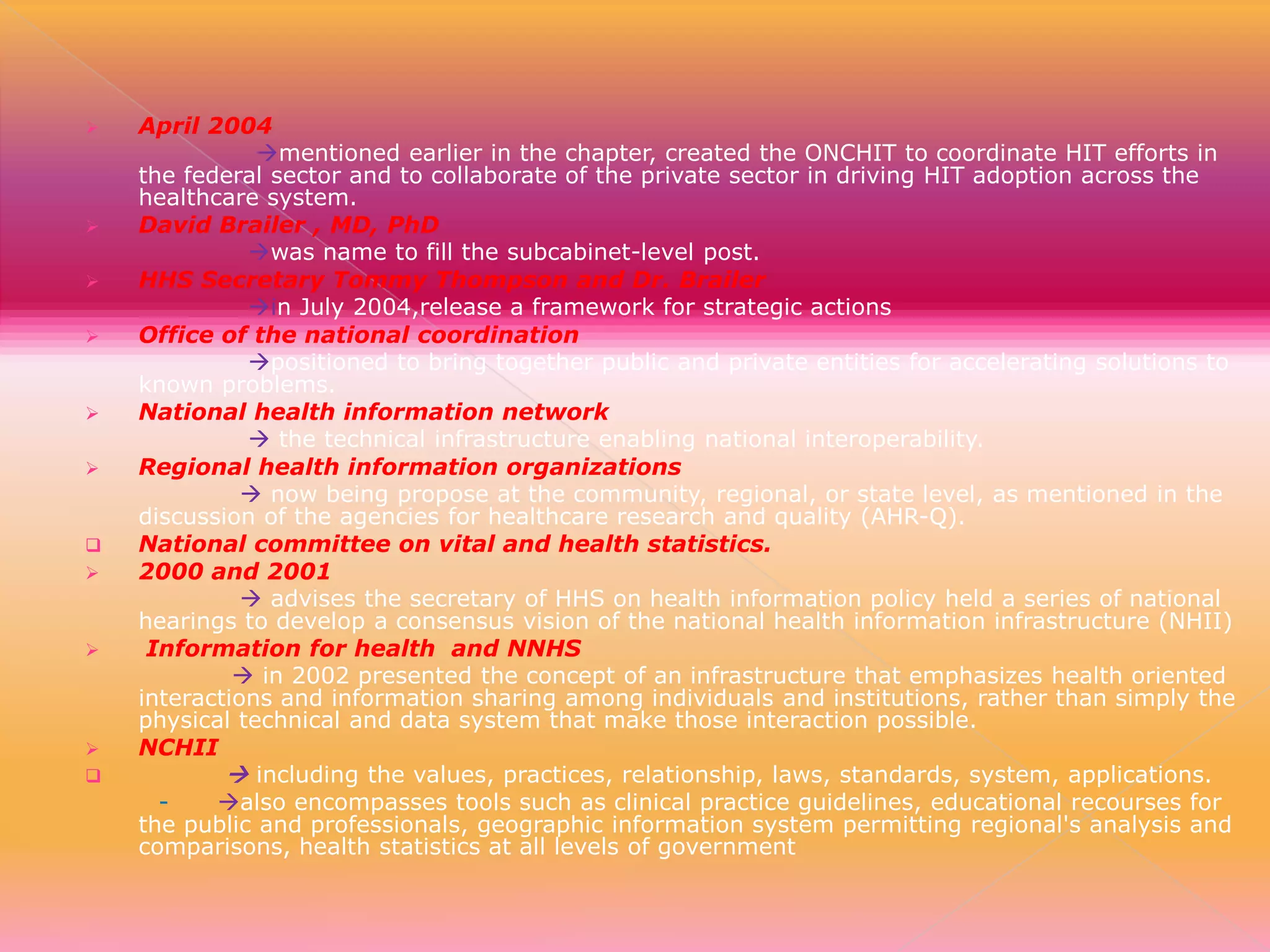 
















April 2004
mentioned earlier in the chapter, created the ONCHIT to coordinate HIT efforts in
the federal sector and to collaborate of the private sector in driving HIT adoption across the
healthcare system.
David Brailer , MD, PhD
was name to fill the subcabinet-level post.
HHS Secretary Tommy Thompson and Dr. Brailer
in July 2004,release a framework for strategic actions
Office of the national coordination
positioned to bring together public and private entities for accelerating solutions to
known problems.
National health information network
 the technical infrastructure enabling national interoperability.
Regional health information organizations
 now being propose at the community, regional, or state level, as mentioned in the
discussion of the agencies for healthcare research and quality (AHR-Q).
National committee on vital and health statistics.
2000 and 2001
 advises the secretary of HHS on health information policy held a series of national
hearings to develop a consensus vision of the national health information infrastructure (NHII)
Information for health and NNHS
 in 2002 presented the concept of an infrastructure that emphasizes health oriented
interactions and information sharing among individuals and institutions, rather than simply the
physical technical and data system that make those interaction possible.
NCHII
 including the values, practices, relationship, laws, standards, system, applications.
also encompasses tools such as clinical practice guidelines, educational recourses for
the public and professionals, geographic information system permitting regional's analysis and
comparisons, health statistics at all levels of government

 
