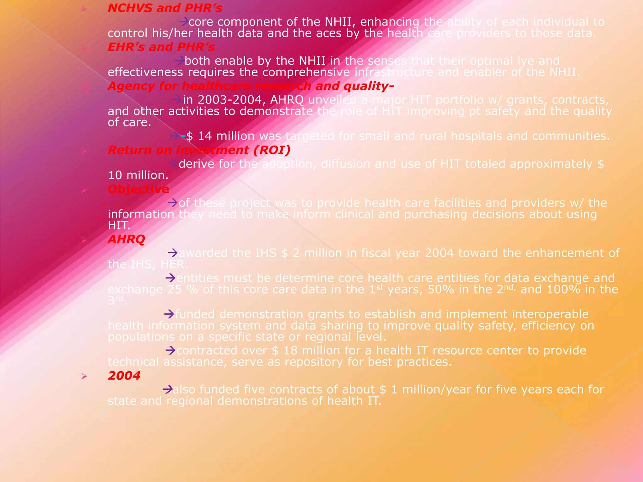 













NCHVS and PHR’s
core component of the NHII, enhancing the ability of each individual to
control his/her health data and the aces by the health care providers to those data.
EHR’s and PHR’s
both enable by the NHII in the senses that their optimal lye and
effectiveness requires the comprehensive infrastructure and enabler of the NHII.
Agency for healthcare research and qualityin 2003-2004, AHRQ unveiled a major HIT portfolio w/ grants, contracts,
and other activities to demonstrate the role of HIT improving pt safety and the quality
of care.
-$ 14 million was targeted for small and rural hospitals and communities.
Return on investment (ROI)
derive for the adoption, diffusion and use of HIT totaled approximately $
10 million.
Objective
of these project was to provide health care facilities and providers w/ the
information they need to make inform clinical and purchasing decisions about using
HIT.
AHRQ
awarded the IHS $ 2 million in fiscal year 2004 toward the enhancement of
the IHS, HER.
entities must be determine core health care entities for data exchange and
exchange 25 % of this core care data in the 1st years, 50% in the 2nd, and 100% in the
3rd.
funded demonstration grants to establish and implement interoperable
health information system and data sharing to improve quality safety, efficiency on
populations on a specific state or regional level.
contracted over $ 18 million for a health IT resource center to provide
technical assistance, serve as repository for best practices.
2004
also funded five contracts of about $ 1 million/year for five years each for
state and regional demonstrations of health IT.

 