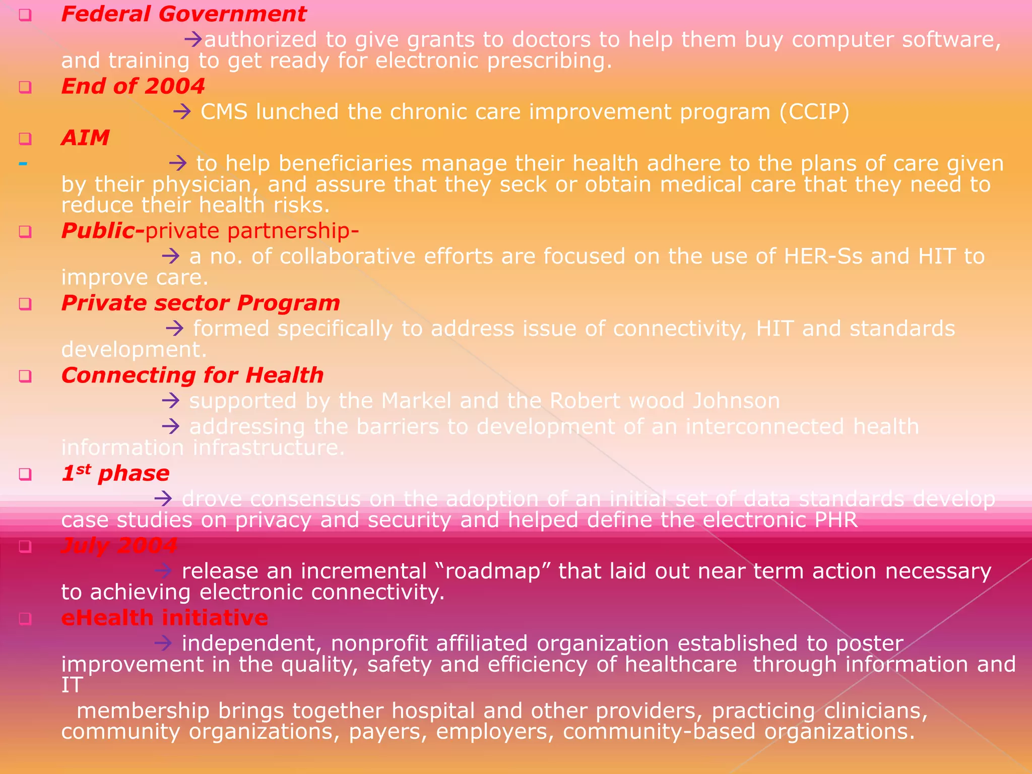 
















Federal Government
authorized to give grants to doctors to help them buy computer software,
and training to get ready for electronic prescribing.
End of 2004
 CMS lunched the chronic care improvement program (CCIP)
AIM
 to help beneficiaries manage their health adhere to the plans of care given
by their physician, and assure that they seck or obtain medical care that they need to
reduce their health risks.
Public-private partnership a no. of collaborative efforts are focused on the use of HER-Ss and HIT to
improve care.
Private sector Program
 formed specifically to address issue of connectivity, HIT and standards
development.
Connecting for Health
 supported by the Markel and the Robert wood Johnson
 addressing the barriers to development of an interconnected health
information infrastructure.
1st phase
 drove consensus on the adoption of an initial set of data standards develop
case studies on privacy and security and helped define the electronic PHR
July 2004
 release an incremental “roadmap” that laid out near term action necessary
to achieving electronic connectivity.
eHealth initiative
 independent, nonprofit affiliated organization established to poster
improvement in the quality, safety and efficiency of healthcare through information and
IT
membership brings together hospital and other providers, practicing clinicians,
community organizations, payers, employers, community-based organizations.

 