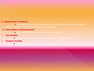 2. Supportive Functions
secondary use of the data captured via the direct care function; these
function support enhanced functions for direct care.
3. information Infrastructure
 “back end” of the system unfamiliar clinicians.

Use Profile
 develop by clinicians to provide care to their pt population.

Product Profile
 customized to describe a vendor product.

 