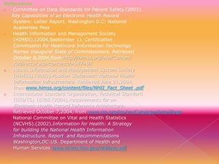 References
o
Committee on Data Standards for Patient Safety.(2003).
Key Capabilities of an Electronic Health Record
System: Letter Report. Washington D.C: National
Academies Pess
o
Health Information and Management Society
(HIMSS).(2004,September 1). Certification
Commission for Healthcare Information Technology
Names Inaugural State of Commissioners. Retrieved
October 8,2004,from http.//himss.org/asp/Content
Redirector.asp?contentid=547=97
o
Health Information and Management System Society
(HIMSS).(2003).Position Statement: National Health
Information Infrastructure. Retrieved June 21,2004,
from www.himss.org/content/files/NHII_Fact_Sheet .pdf
o
International Standard Organization, Technical Standard
(ISO/TS) 18308.(2004).Requirements for an
Electronic Health Record Reference Architecture.
Retrieved October 7,2004, from www.iso.org/iso/en/CatalogueDetailPage
o
National Committee on Vital and Health Statistics
(NCVHS).(2002).Information for Health: A Strategy
for building the National Health Information
Infrastructure. Report and Recommendations
Washington,DC:US. Department of Health and
Human Services www.ncvhs.hhs.gov/nhiilayo.pdf

 