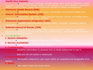










Health Care Industry
is under going a dramatic transformation from today's inefficient, costly,
manually intensive, crisis driven model of care delivery to a more efficient, consumercentric, science based model that proactively focuses on health management.
Electronic Health Record (EHR)
form the function for pervasive, personalize, and science based care.
Clinical Information System (CIS)
integrated, outcomes- based decision support, clinical knowledge bases.
Computerized physician order entry (CPOE).
Enterprise Applications Integration (EAI)
wireless communication; handled tablet computer; continues speech
recognition.
Internet Council of Nurses (ICN)
code of ethics for nurses affirms that the nurse “holds” in confidence
personal information and “ensures that use of technology”..compatible with the safety
dignity and right of people.
Six attributes
1. System Reliability
the system consistently behaves in the same day.
2. Service Availability
required services are present usable.
3. Confidentiality
sensitive information is disclose only to those authorized to see it.
4. Data Integrity
data are not corrupted or destroyed.
5. Responsiveness
the system respond to user input within an expected and acceptable time
period.
6. Safety
the system does not cause harm.

 