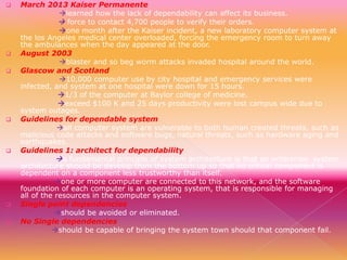 











March 2013 Kaiser Permanente
learned how the lack of dependability can affect its business.
 force to contact 4,700 people to verify their orders.
one month after the Kaiser incident, a new laboratory computer system at
the los Angeles medical center overloaded, forcing the emergency room to turn away
the ambulances when the day appeared at the door.
August 2003
blaster and so beg worm attacks invaded hospital around the world.
Glascow and Scotland
10,000 computer use by city hospital and emergency services were
infected, and system at one hospital were down for 15 hours.
1/3 of the computer at Baylor college of medicine.
exceed $100 K and 25 days productivity were lost campus wide due to
system outages.
Guidelines for dependable system
all computer system are vulnerable to both human created threats, such as
malicious code attacks and software bugs, natural threats, such as hardware aging and
earthquakes.
Guidelines 1: architect for dependability
a fundamental principle of system architecture is that an enterprise system
architecture should be develop from the bottom up so that no critical component is
dependent on a component less trustworthy than itself.
one or more computer are connected to this network, and the software
foundation of each computer is an operating system, that is responsible for managing
all of the resources in the computer system.
Single point dependencies
should be avoided or eliminated.
No Single dependencies
should be capable of bringing the system town should that component fail.

 