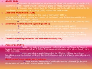 

APRIL 2004

president of the us issued an executive order that called for action to put












electronic health record system (EHRS) in place for most Americans in 10 years.
this order give momentum to effort across the health care community to
use health information technology (HIT) to improve health care .
Institute of Medicine (IOM)
has been calling for the use of technology (IT) to
improve the efficiency safety and quality of the health care Americans receive in a
series of ground breaking reports.
modified this definition in its report, key capabilities of an (EHR-S) 2003.
Electronic Health Record System (EHR-S)
 reiterating the new definition in a report on patient safety.
used interchangeable with computerized pt. record, clinical information
system electronic medical record.
reflects the breeder focus on the health of the consumer or pt. and
indicates that the EHR-S may be used by all participants in the process of achieving
health, including all disciplines of clinicians family caregivers and the pt.
International Organization for Standardization (IOS)
 had drafted its standard for EHR definition scoop and context ISO 20514
the final version was expected in 2005 or 2006.
Federal Initiative
 within the federal government, different exerts different influences
toward the common goal of an EHR for American agencies providing direct health care
offer evidence.
other agencies provide leadership by offering military incentives
founding research development and demonstration project and shaping regulations and
policy.
Government as provider early adopter
 their are two examples of national institute of health (NIH) and
department of health and human services (HHS).

 