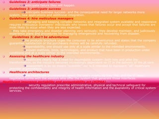 Guidelines 2: anticipate failures
- anticipate failure they will happen.

Guidelines 3: anticipate success
-anticipate business success- and the consequential need for larger networks more
system, new applications and additional integration.

Guidelines 4: hire meticulous managers
managing and keeping complex networks and integrated system available and responsive
requires meticulous overseers- individuals who knows that failures occur and accept that failures are
most likely to occur when they are less expected.
-they take emergency and disaster planning very seriously; they develop maintain; and judiciously
experience plans and procedures for managing emergencies and recovering from disaster.

Guidelines 5: don’t be adventurous
the products brochure urges the consumer to be adventurous and states that the company
guaranties satisfaction or the purchasers money will be carefully refunded.
dependability, one should use only at a scale similar to the intended environments.
proven methods, tools, technologies, and product that have been in production under
conditions and at a scale similar to the intended environments..

Assessing the healthcare industry
healthcare clearly has a need for dependable system- both now and after the
transformation, as the industry becomes increasingly dependent on IT in the delivery of the pt care.
assessment is by no means “scientific” nor is it intended to represent “all” healthcare
provider organizations.

Healthcare architectures
the Healthcare professionals select the users interfaces they like, and the IT team
negotiates terms with the vendors who offer the system that generate those interfaces.
Healthcare insurance portability and accountability act (HIPAA)

security regulation prescribe administrative, physical and technical safeguard for
protecting the confidentiality and integrity of health information and the availability of critical system
services.


 